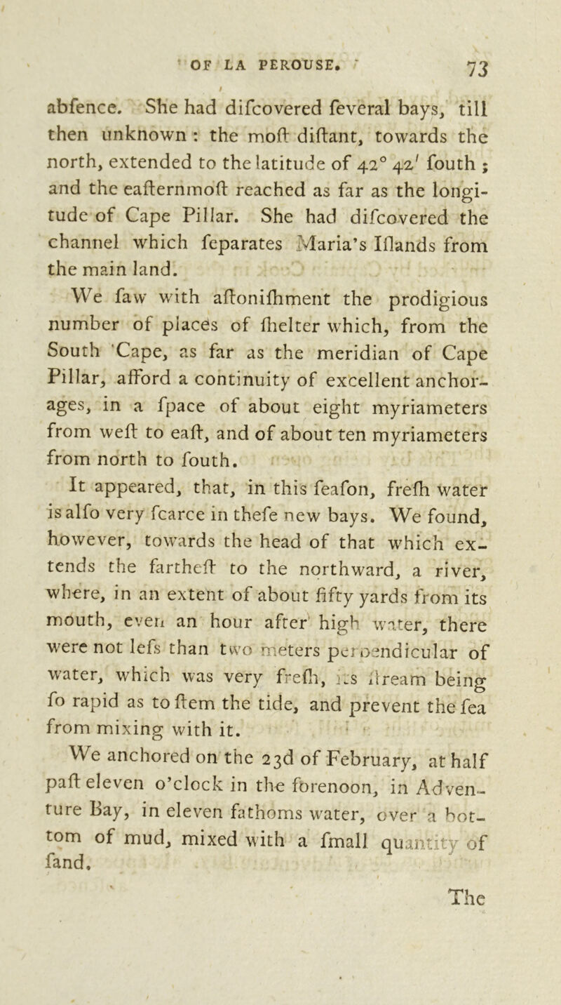 abfencc. She had difcovered feveral bays,' till then unknown : the mofi: diftant, towards the north, extended to the latitude of 42° 42' fouth ; and the eaflernmofl: reached as far as the longi- tude of Cape Pillar. She had difcovered the channel which feparates Jvlaria’s Iflands from the main land. We favv with aftonifhment the prodigious number of places of fhelter which, from the South ‘Cape, as far as the meridian of Cape Pillar, afford a continuity of excellent anchof- ages, in a fpace of about eight myriameters from weft to eaft, and of about ten myriameters from north to fouth. It appeared, that, in this feafon, frefh water is alfo very fcarce in thefe new bays. We found, however, towards the head of that which exl tends the fartheft to the northward, a river, where, in an extent of about fifty yards from its mouth, even an hour after high water, there were not lefs than two meters peroendicular of water, which was very frefli, its dream being fo rapid as to flem the tide, and prevent the fea from mixing with it. * * We anchored on the 23d of February, at half paft eleven o’clock in the forenoon, in Adven- ture Bay, in eleven fathoms w'ater, over a bot- tom of mud, mixed with a fmall quantity of fand. The