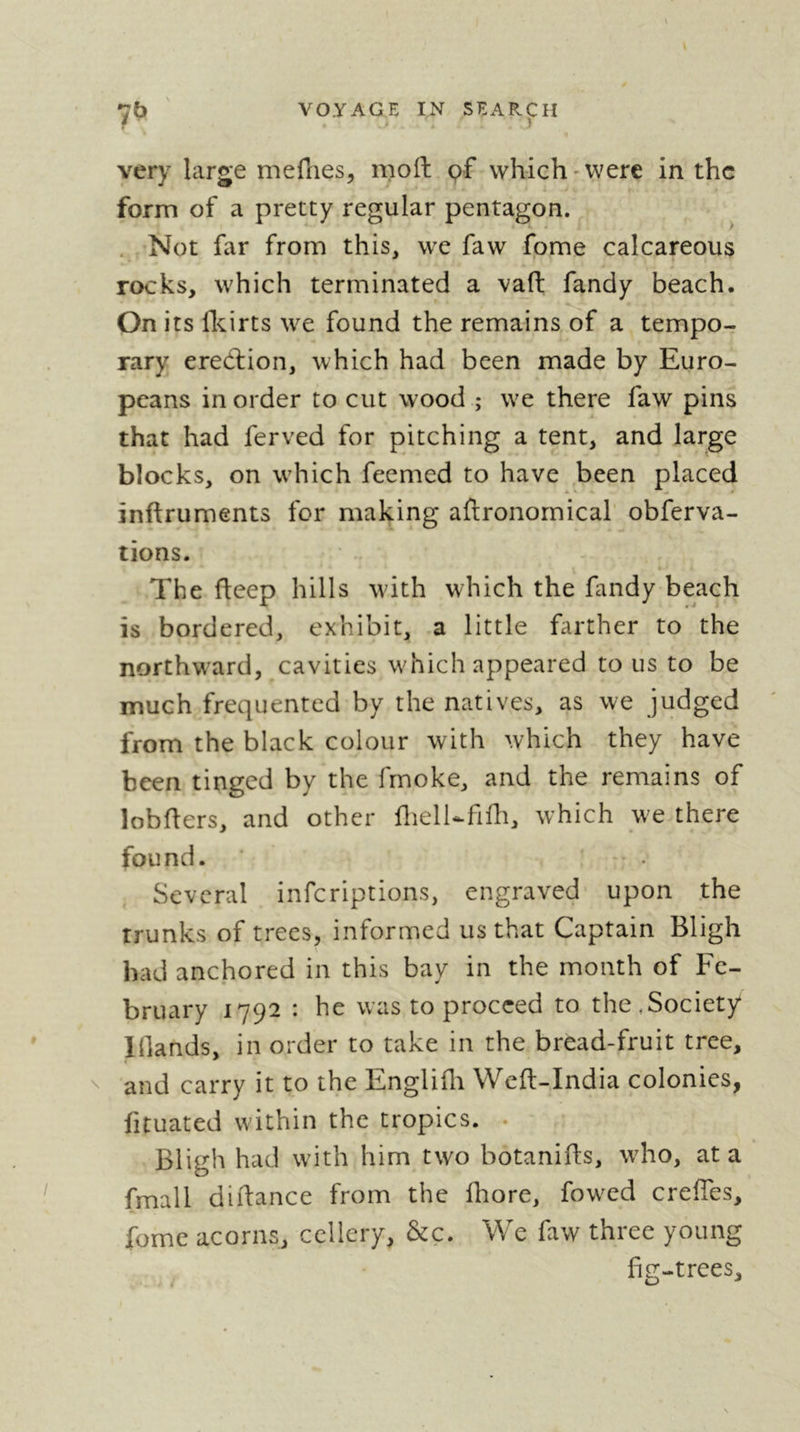 7b ' VOYAGE IN search f ' > . ) very large mefnes, moil pf which-were in the form of a pretty regular pentagon. . Not far from this, we faw fome calcareous rocks, which terminated a vaft fandy beach. On its flcirts we found the remains of a tempo- rary erection, which had been made by Euro- peans in order to cut wood ; wx there faw pins that had ferved for pitching a tent, and large blocks, on w'hich feemed to have been placed inftruments for making aftronornical obferva- lions. The fteep hills wdth which the fandy beach is bordered, exhibit, a little farther to the northward, cavities wdiich appeared to us to be much frequented by the natives, as we judged from the black colour with which they have been tinged by the frnoke, and the remains of lobflers, and other flielUfifh, which w'e there found. Several inferiptions, engraved upon the trunks of trees, informed us that Captain Bligh had anchored in this bay in the month of Fe- bruary 1792 : he was to proceed to the,Society lllands, in order to take in the bread-fruit tree, ^ and carry it to the Englifli Wefl-India colonies, fituated within the tropics. • Bligh had wdth him two botanifls, wdio, at a fmall diilance from the fhore, fowled creffes, fome acorns, cellery, &c. We faw three young fig-trees.