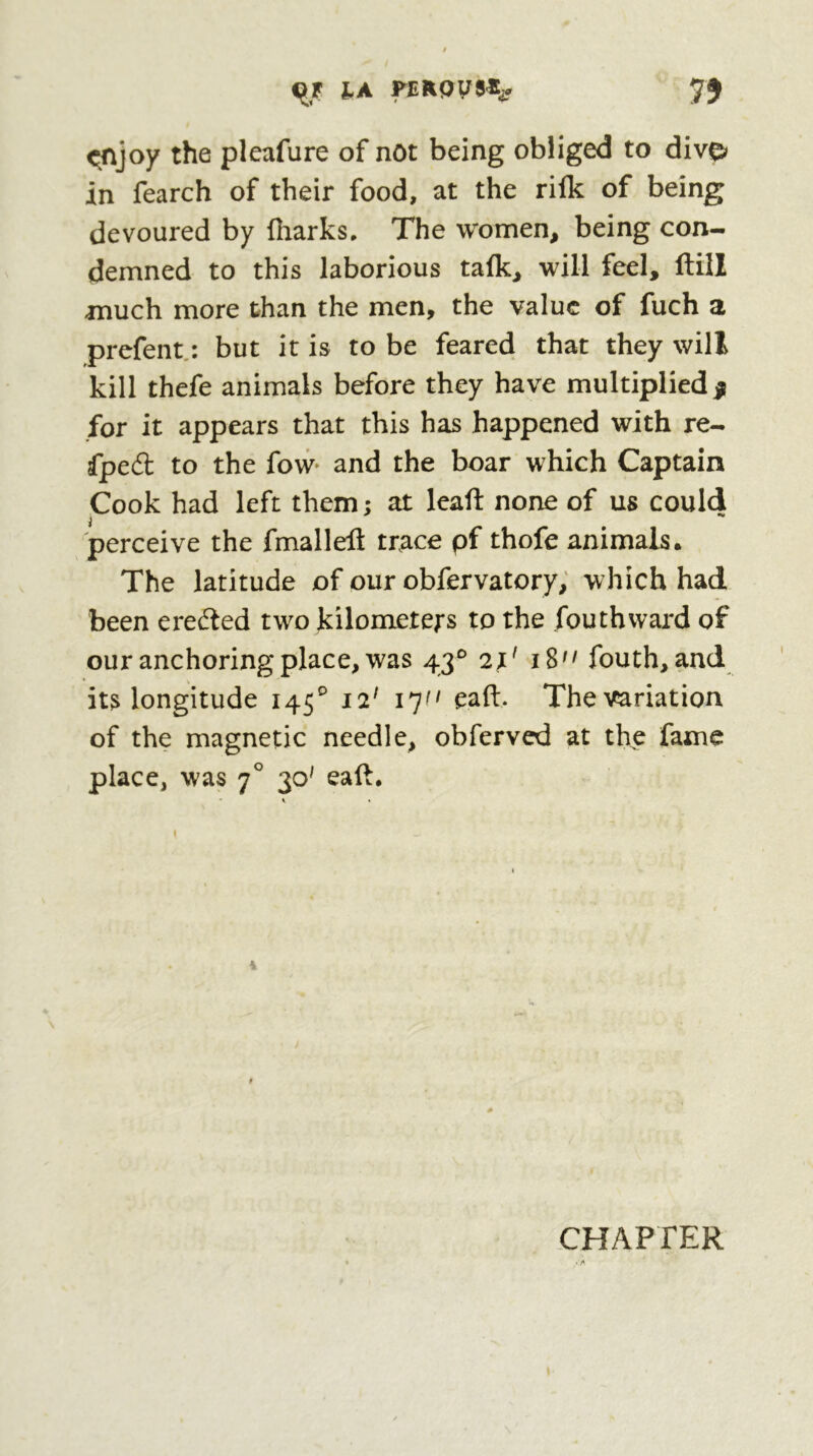 lA FERpyS^t 7) <^joy the pleafure of not being obliged to dive» in fearch of their food, at the rilk of being devoured by fiiarks. The women, being con- demned to this laborious talk, will feel, ftill much more than the men, the value of fuch a prefent.: but it is to be feared that they will kill thefe animals before they have multiplied $ for it appears that this has happened with re- fped to the fow and the boar which Captain Cook had left them ; at leaft none of us could perceive the fmallefl trace pf thofe animals. The latitude of our obfervatory; which had been eredled two kilometers to the fouthward of our anchoring place, was 2X' iS fouth, and its longitude 145^ 12' ijff eaft. The variation of the magnetic needle, obferved at the fame place, was 7° 30^ eall. » CHAPTER