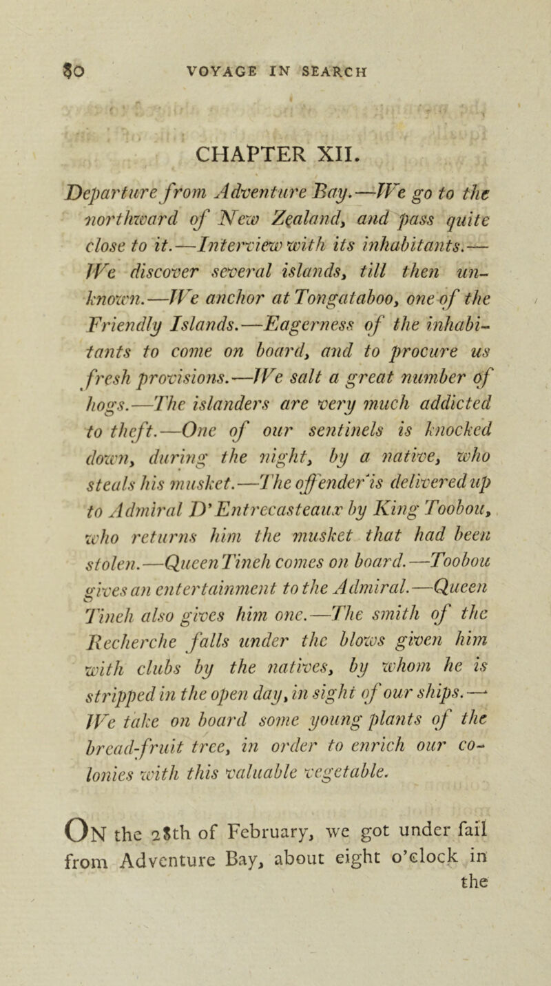 CHAPTER XII. Departure from Adventure Bay,—TVe go to the noi'thward of Ncxv Zealand^ and pass quite close to it.—Interriera with its inhabitants.— We discover several islands^ till then un- ‘knoxcn.—JVe anchor atTongataboOy one of the Friendly Islands,—Eagerness of the inhabi- tants to come on board, and to procure us fresh provisions,—We salt a great number of hogs.—The islanders are very much addicted to theft.—One of our sentinels is knocked dozen, during the night, by a native, who steals his musket.—The offender'ls delivej^edup to Admiral ITEntrecasteauæ by King Toohou,, zcho returns him the musket that had been stolen.—QueenTmeh comes on board.—Toobou (civesan entertainment to the Admiral.—Queen Tineh also gives him one.—The smith of the Recherche falls under the blozos given him with clubs by the natives, by zvhom he is stripped in the open day, in sight of our ships. — JFe take on hoard some young plants of the breadfruit tree, in order to enrich our co- lonies zvith this valuable vegetable. On the 2Sth of February, we got under fail from Adventure Bay, about eight o’docjc in the