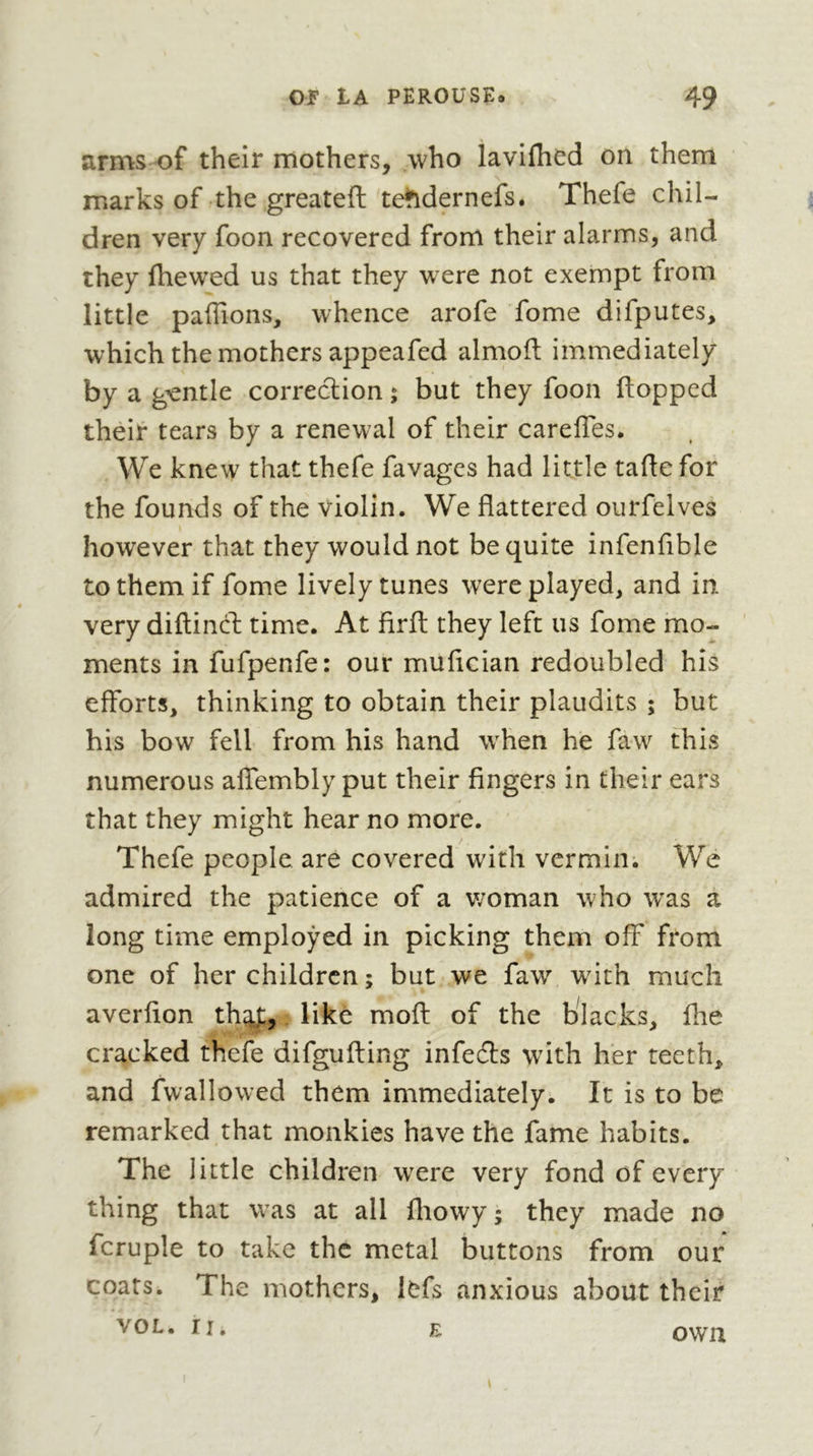 arms of their mothers, who lavifhed on them marks of the greateft te^^dernefs. Thefe chil- dren very foon recovered from their alarms, and they fhewed us that they were not exempt from little paffions, whence arofe fome difputes, which the mothers appeafed almofi: immediately by a gentle correction ; but they foon flopped their tears by a renewal of their carefTes. We knew that thefe favages had little tafte for the founds of the violin. We flattered ourfelves however that they would not be quite infenfible to them if fome lively tunes were played, and in very diflind; time. At firfl: they left us fome mo- ments in fufpenfe: our muflcian redoubled his efforts, thinking to obtain their plaudits ; but his bow fell from his hand when he faw this numerous aifembly put their fingers in their ears that they might hear no more. Thefe people are covered with vermin; We admired the patience of a v;oman who w'as a long time employed in picking them off from one of her children ; but we faw with much averfion th^,. like mofl of the blacks, fhe cracked thefe difgufling infers wdth her teeth, and fwallowed them immediately. It is to be remarked that monkies have the fame habits. The little children were very fond of every- thing that was at all fliowy ; they made no fcruple to take the metal buttons from our coats. The mothers, Icfs anxious about their VOL. II. E own