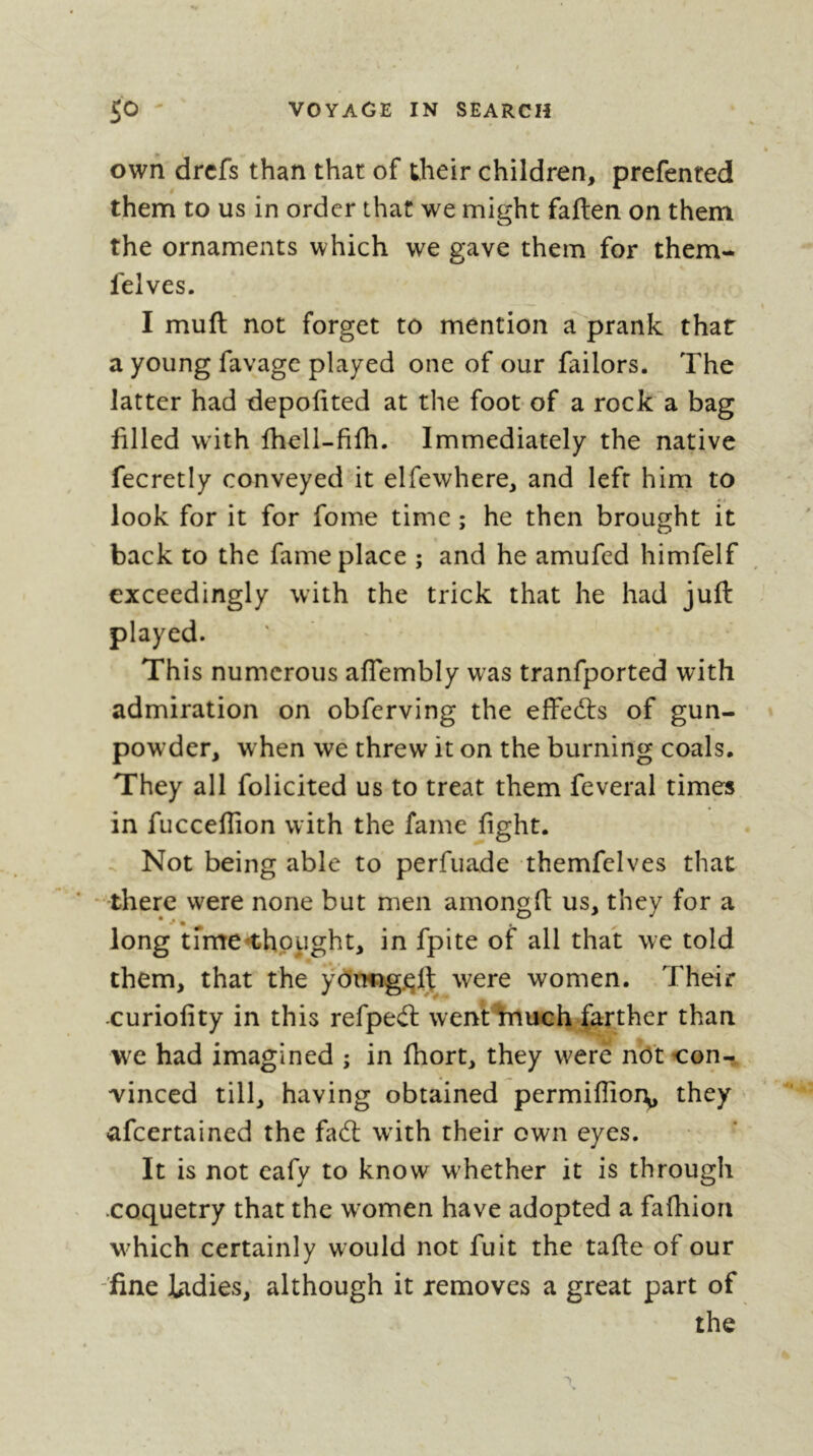 own drcfs than that of iheir children, prefented them to us in order that we might faften on them the ornaments which we gave them for them- felves. I muft not forget to mention a prank that a young favagc played one of our failors. The latter had depofited at the foot of a rocka bag filled with fhell-filh. Immediately the native fecretly conveyed it elfewhere, and left him to look for it for fome time ; he then brought it back to the fame place ; and he amufed himfelf exceedingly with the trick that he had juft played. This numerous affembly was tranfported with admiration on obferving the effedts of gun- powder, when we threw it on the burning coals. They all folicited us to treat them feveral times in fucceflion with the fame fight. Not being able to perfuade themfelves that - there were none but men amongft us, they for a long tfme^hppght, in fpite of all that we told them, that the y0rmg.^lj were women. Their -curiofity in this refpedl went%mch farther than we had imagined ; in ftiort, they were nO't con- vinced till, having obtained permiflioDp they afcertained the fadl with their own eyes. It is not eafy to know w'hether it is through coquetry that the w^omen have adopted a fafhion w^hich certainly would not fuit the tafte of our -fine ladies, although it removes a great part of the