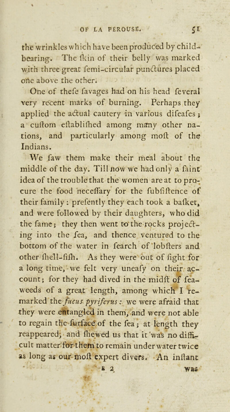 the wrinkles which have been produced by child^ bearing. The lliin of their belly was marked with three great femi-circular punctures placed orte above the other* One of thefe favages had on his head feveral very recent marks of burning. Perhaps they applied the adlual cautery in various difeafes ; a cuflom eflablifhed among m^my other na- tions, and particularly among moft of the Indians. ^ • We faw them make their meal about the middle of the day. Till now we had only a faint idea of the trouble that the women are at to pro- cure the food neceflary for the fubfillence of their family : prefently they each took a bafket, and were followxd by their daughters, who did the fame; they then went to*the rocks projedl- ing into the fea, and thence ventured to the bottom of the w’ater in fearch of‘lobfters and other fliell-fifh. As they were' but of fight for a long time, we felt very uneafy on their-ac- count; for they had dived in the midfl' of fea- weeds of a great' length, among which I xnd.rkQd'tht fucus pyriferus we were afraid that they were entangled in them,^and were not able to regain the furfacd.of the fea ; at length they reappeared;' and fhewed us that it wa^ no diffi- cult matterTorthein'to remain underwater twice as long as our-moft expert divers. An inftant «2^ was