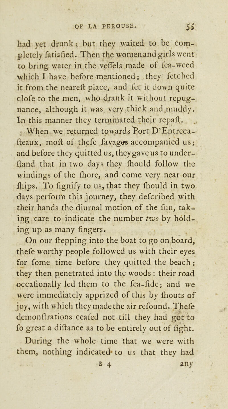 had yet drunk ; but they waited' to be com- pletely fatisfied. Then the women and girls went to bring water in the veflels made of fea-weed which I have before mentioned ; they fetched it from the neareft place^ and fet it down quite clofe to the men, who drank it without repug- nance, although it was very,thick and muddy. In this manner they terminated their repaft. • When we returned towards Port D’Entreca- fteaux, moft of thpfe favag^s accompanied us; and before they quitted us, they gave us to under- ftand that in two days they fhould follow the v/indings of the fhore, and come very near our Ihips. To fignify to us, that they fhould in two days perform this journey, they defcribed with their hands the diurnal motion of the fun, tak- ing care to indicate the number t%<oo by hold- ing up as many fingers. On our ftepping into the boat to go onboard, thefe worthy people followed us with their eyes for fome time before they quitted the beach ; they then penetrated into the woods : their road occafionally led them to the fea-fide; and we were immediately apprized of this by fliouts of joy, with which they made the air refound. Thefe demonflrations ceafed not till they had got to fo great a diftance as to be entirely out of fight. During the whole time that we were wdth them, nothing indicated* to us that they had