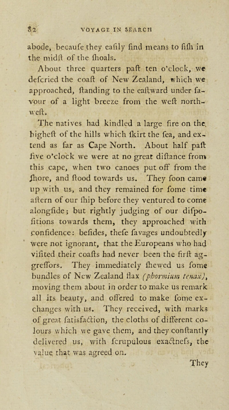 abode, becaufe they eafily find means to fifli in the midft of the fhoals. About three quarters pad ten o’clock, wc defcried the coaft of New Zealand, which we approached, danding to the eadward under fa- vour of a light breeze from the wed north- , wed. The natives had kindled a large dre on the bighed of the hills which fkirt the fea, and ex- tend as far as Cape North. About half pad live o’clock we were at no great didance from this cape, when two canoes put off* from the ^ore, and dood towards us. They foon carn« up with us, and they remained for fome time adern of our fhip before they ventured to come alongdde; but rightly judging of our difpo- litions towards them, they approached with confidence: beddes, thefe favages undoubtedly were not ignorant, that the Europeans who had vidted their coads had never been the drd aff- O grelTors. They immediately fhevyed us fome bundles of New Zealand tiax (phormium îenax)^ moving them about in order to make us remark all its beauty, and ofiered to make fome ex- changes with us. They received, with marks of great fatisdidion, the cloths of different co- lours which we gave them, and they condantly delivered us, with fcrupulous exaclnefs, the value that was agreed on. They