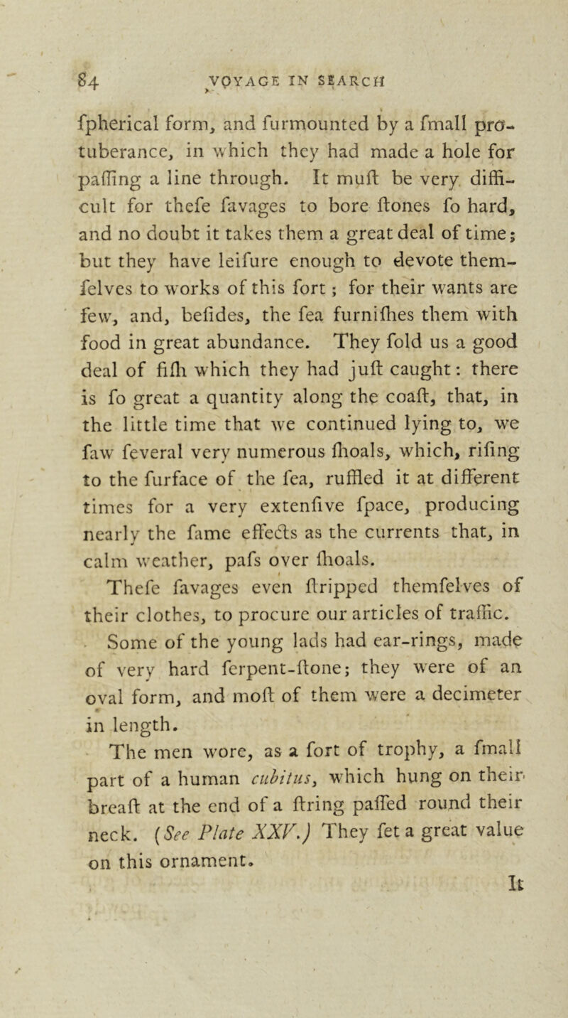 > ' ' I fpherical form^ and furmounted by a fmall pro- tuberance, in which they had made a hole for pafTing a line through. It muft be very, diffi- cult for thefe favages to bore ftones fo hard, and no doubt it takes them a great deal of time; but they have leifure enough to devote them- felves to works of this fort ; for their wants are few, and, belides, the fea furniffies them with food in great abundance. They fold us a good deal of fifli which they had juft caught: there is fo great a quantity along the coaft, that, in the little time that we continued lying to, we faw feveral very numerous flioals, which, riftng to the furface of the fea, ruffled it at different times for a very extenffve fpace, producing nearly the fame effedls as the currents that, in calm weather, pafs over ffioals. I Thefe favages even ftripped themfelves of their clothes, to procure our articles of traffic. . Some of the young lads had ear-rings, made of very hard ferpent-ftone; they were of an oval form, and moft of them were a decimeter 0 in length. The men wore, as a fort of trophy, a fmali part of a human cuhituSy which hung on their- breaft at the end of a firing pafled -round their neck. [See Plate XXP,) They fet a great value on this ornament. It