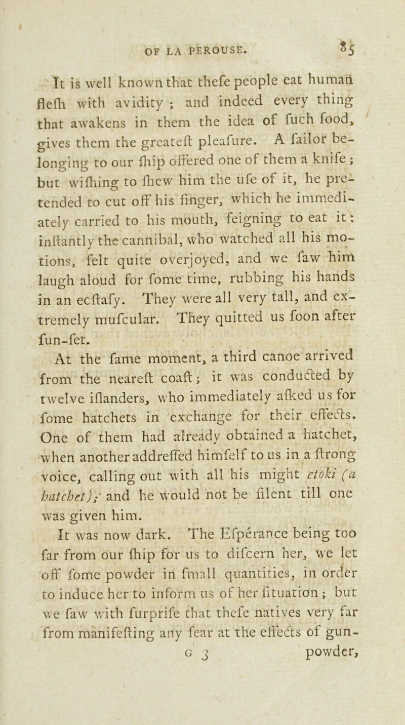 ^5 It is well known that thefe people eat human flefli with avidity ; and indeed every thing that awakens in them the idea of fuch food, gives them the greateft pleafure. A failor be- longing to our fliip offered one of them a knife ; but wifliing to lliew him the life of it, he pie- tended to cut off his finger, which he immedi- ately carried to his mouth, feigning to eat it : inflantly the cannibal, who watched all his mo- tions, felt quite overjoyed, and we faw him laugh alo.ud for fome time, rubbing his hands in an ecflafy. They were all very tall, and ex- tremely mufcular. They quitted us foon after fun-fet. At the fame moment, a third canoe arrived from the nearell coaft ; it was conduced by twelve iflanders, who immediately afked us for fome hatchets in exchange for their effeffs. One of them had already obtained a hatchet, when another addreffed himfelf to us in a flrong voice, calling out with all his might etoki (a hatchet); 2ind he would not be filent till one was given him. It was now dark. The Efperance being too far from our fhip for us to difeern her, we let 'off fome powder in fmall quantities, in order to induce her to inform us of her fituation ; but we faw with furprife that thefe natives very far from manifefting any fear at the effects of gun- G 3 powder.