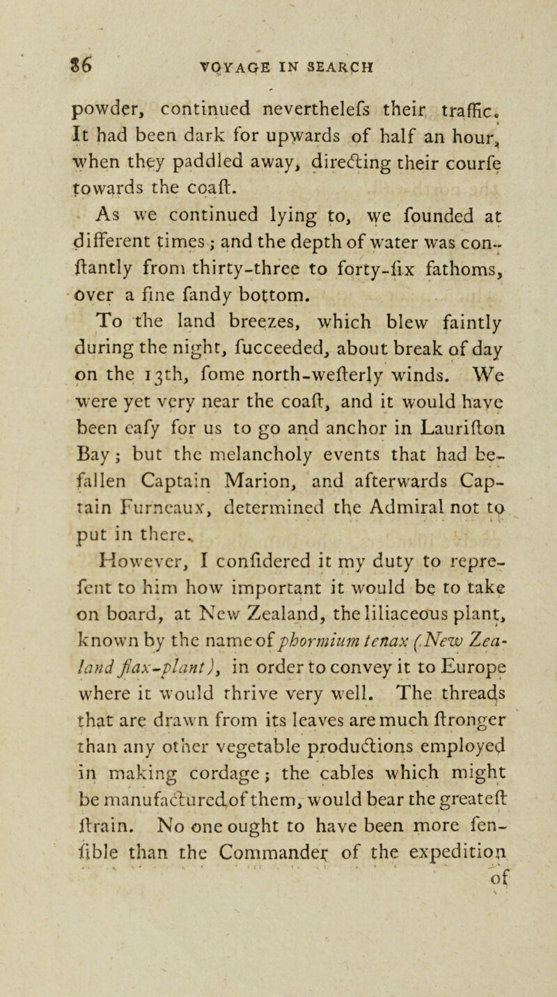 I powder, continued neverthelefs their, traffic. » It had been dark for upwards of half an hour^ when they paddled away, dire(5ling their courfe towards the coaft. As we continued lying to, we founded at different times-; and the depth of water was con- ftantly from thirty-three to forty-fix fathoms, ' over a fine fandy bottom. To the land breezes, which blew faintly during the night, fucceeded, about break of day on the 13th, fome north-weflerly wdnds. We were yet very near the coaff, and it would have been eafy for us to go and anchor in Laurifton Bay ; but the melancholy events that had be- fallen Captain Marion, and afterwards Cap- tain Furncaux, determined the Admiral not to put in there^ However, I conüdered it my duty to repre- fent to him how important it would be to take on board, at New Zealand, the liliaceous plant, known by the name of phormium tenax (,New Zea- land Jîax^planî)y in order to convey it to Europe where it would thrive very well. The threads that are drawn from its leaves are much ff ronger than any other vegetable produdiions employed in making cordage; the cables which might be rnanufacburcdof them, would bear the greateft llrain. No one ought to have been more fen- fible than the Commande): of the expedition. • . • » I : t Î . • *