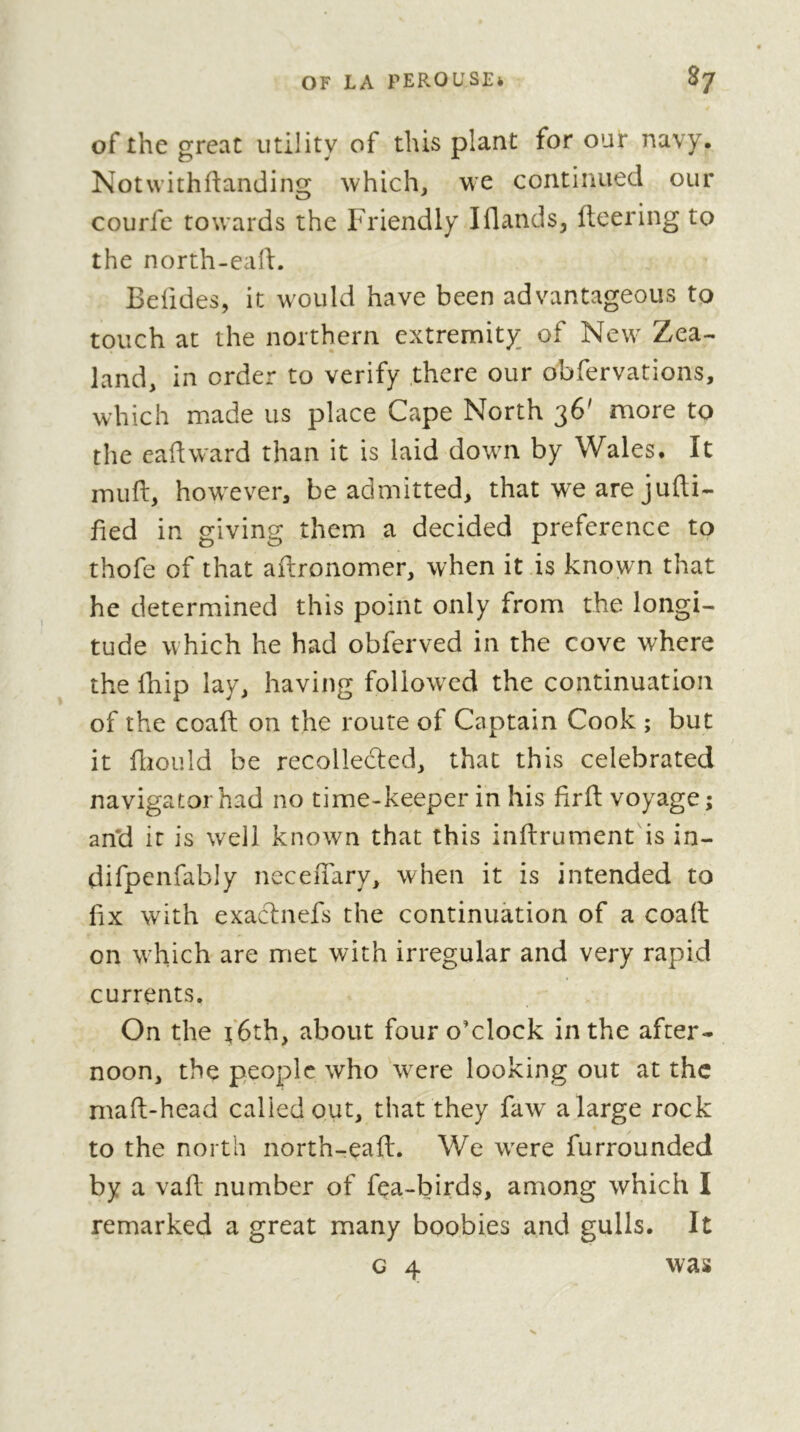 of the great utility of this plant for our navy. Notwithfianding which, we continued our courfc towards the Friendly Iflands, fleering to the north-eaft. Belides, it would have been advantageous to touch at the northern extremity of New Zea- land, in order to verify there our obfervations, which made us place Cape North 36' more to the eaftward than it is laid down by Wales. It inuft, however, be admitted, that we are jufti- fied in giving them a decided preference to thofe of that aflronomer, when it is known that he determined this point only from the longi- tude which he had obferved in the cove where the fhip lay, having followed the continuation of the coaft on the route of Captain Cook ; but it fliould be recollected, that this celebrated navigator had no time-keeper in his firfl voyage ; and it is well known that this inflrument is in- difpenfably neceuary, when it is intended to fix with exaclnefs the continuation of a coail on which are met with irregular and very rapid currents. On the t‘6th, about four o’clock in the after- noon, the people who were looking out at the maft-head called out, that they faw a large rock to the north north-eaft. We were furrounded by a vaft number of fea-birds, among which I remarked a great many boobies and gulls. It G 4 was