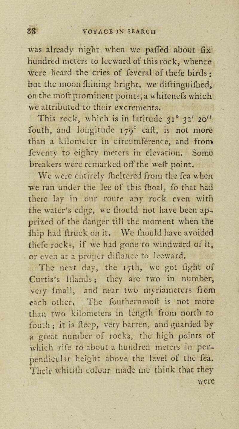 was already night. when we pafied about fix hundred meters to leeward of this rock, whence were heard the cries of feveral of thefe birds ; but the moon fiiining bright, we'difiinguifhed, on the mofi: prominent points, a whitenefs which we attributed to their excrements. This rock, which is in latitude 31° 32' 20'' fouth, and longitude 179° eafi, is not more than a kilometer in circumference, and from feventy to eighty meters in elevation. Some breakers were remarked off the weft point. We were entirely fiieltered from the fea when we ran under the lee of this fhoal, fo that had there lay in our route any rock even with the water’s edge, we ftiould not have been ap- prized of the danger till the moment when the iliip had ftruck on it. We fliould have avoided thefe rocks, if w^e had gone to windward of it, or even at a proper diftance to leeward. The next day, the 17th, we got fight of Curtis’s Iflands ; they are tw^o in number, % very Imall, and near two myriameters from each other. The fouthernmoft is not more than tv/o kilometers in length from north to fouth ; it is fteep, very barren, and guarded by a great number of rocks, the high points of which rife to about a hundred meters in per- pendicular height above the level of thé fea. Their whitifli colour made me think that they were