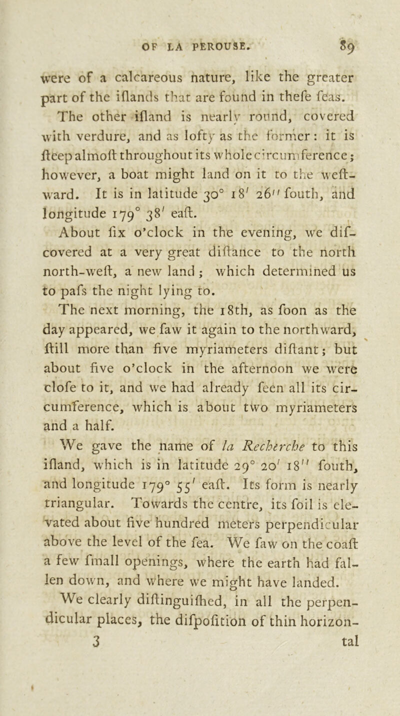 were of a calcareous nature, like the greater part of the iflands that are found in thefe feas. The other ifland is nearlv round, covered with verdure, and as lofty as the forrher : it is fteep almolt throughout its whole circumTerence ; however, a boat might land on it to the weft- w^ard. It is in latitude 30° 18^ 26''fouth, and longitude 179° 38^ eaft. About fix o’clock in the evening, we dif- covered at a very great difiance to the north north-wefi, a new land ; which determined us to pafs the night lying to. The next morning, the i8th, as foon as the day appeared, we faw it again to the northward, ftill more than five myriameters difiant; but about five o’clock in the afternoon we were clofe to it, and we had already feen all its cir- cumference, which is about two myriameters and a half. We gave the name of la Recherche to this ifland, which is in latitude 29° 20' 18 fouth, and longitude 179° 55^ eaft. Its form is nearly triangular. Towards the centre, its foil is ele- vated about five hundred meters perpendicular above the level of the fea. We faw on the coafi: a few fmall openings, where the earth had fal- len down, and where we might have landed. We clearly difiinguifhed, in all the perpen- dicular places, the difpofition of thin horizon- 3 tal t