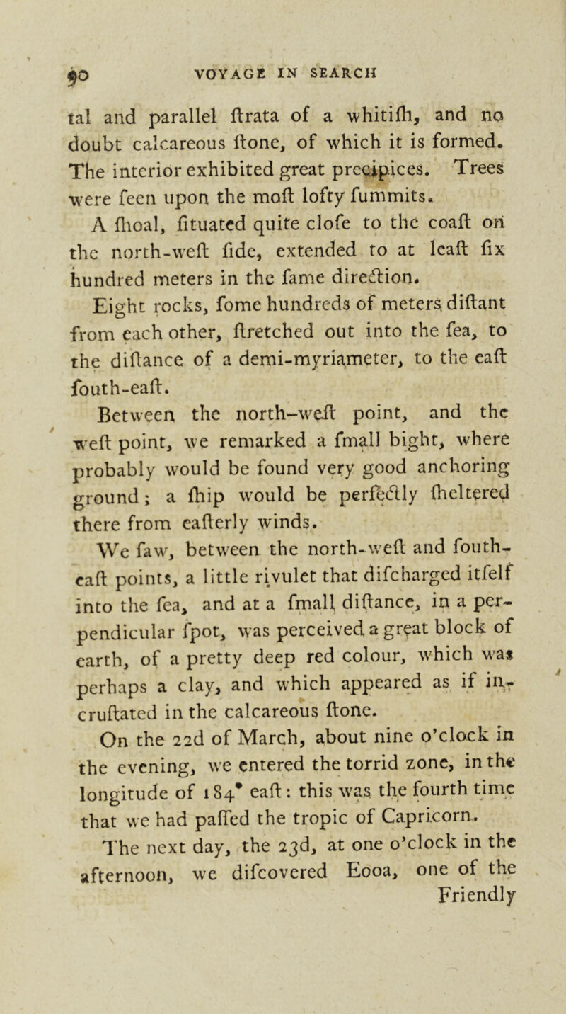 9^ tal and parallel ftrata of a whitifh, and no doubt calcareous ftone, of which it is formed. The interior exhibited great precipices. Trees were feen upon the moft lofty fummits. A flioal, fituated quite clofe to the coaft on the north-weft fide, extended to at lead fix hundred meters in the fame direction. Eight rocks, fome hundreds of meters, diftant from each other, ftretched out into the fea, to the difiance of a demi-myric^meter, to the eafi: fouth-eaft. Between the north-wed point, and the wefi point, we remarked a fmall bight, where probably w^ould be found very good anchoring ground ; a fhip w^ould be perfecflly fhcltered there from eafierly winds. We faw% betw’een the north-w^eft and fouth- eaft points, a little rivulet that difeharged itfelf into the fea, and at a fmall diftance, in a per- pendicular fpot, w as perceived a great block of earth, of a pretty deep red colour, w'hich w^as perhaps a clay, and which appeared as if in- cruftated in the calcareous ftonc. On the 22d of March, about nine o’clock in the evening, w e entered the torrid zone, in the longitude of 184* eaft : this w^as the fourth time that we had pafied the tropic of Capricorn. The next day, rthe 23d, at one o’clock in the afternoon, we difeovered Eooa, one of the Friendly