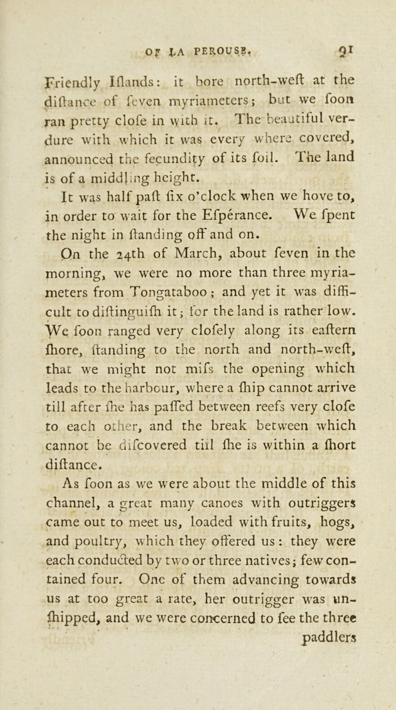 Friendly Iflands: it bore north-weft at the diftance of fcven myriarnccers ; bat we foon ran pretty clofe in with it. The beautiful ver- dure w’ith which it was every where covered, announced the fecundity of its foil. The land is of a middling height. It was half paft fix o’clock when we hove to, in order to wait for the Efperance. We fpent the night in fianding off and on. Qn the 24th of March, about feven in the morning, we were no more than three myria- meters from Tongataboo; and yet it was diffi- cult to diflinguifli it; for the land is rather low. We foon ranged very clofely along its eaftern fliore, ftanding to the north and north-weff, that we might not mifs the opening which leads to the harbour, where a fhip cannot arrive ‘ t till after fine has paffed between reefs very clofe to each other, and the break between which cannot be difcovered till fhe is within a fhort difiance. As foon as we were about the middle of this channel, a great many canoes with outriggers came out to meet us, loaded with fruits, hogs, and poultry, which they offered us : they were each conducted by two or three natives ; few con- tained four. One of them advancing towards us at too great a rate, her outrigger was un- ffiipped, and we were concerned to fee the three i ^ i paddlers