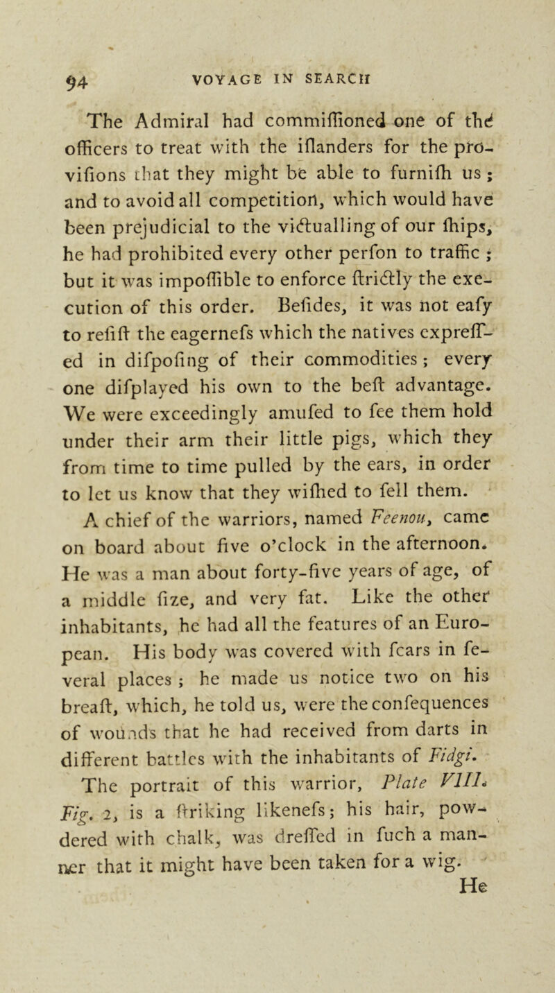 The Admiral had commiffioned one of thd oflScers to treat with the iOanders for the pro- vifions that they might be able to furnifh us ; and to avoid all competition, which would have been prejudicial to the vicftualling of our Ihips, he had prohibited every other peiTon to traffic ; but it was impoffible to enforce ftridtly the exe- cution of this order. Befides, it was not eafy to reliffi the eagernefs which the natives exprelT- ed in difpohng of their commodities ; every- one difplayed his own to the beft advantage. We were exceedingly amufed to fee them hold under their arm their little pigs, which they from time to time pulled by the ears, in order to let us know that they wifhed to fell them. * A chief of the warriors, named Feenou^ came on board about five o’clock in the afternoon. He was a man about forty-five years of age, of a middle fize, and very fat. Like the other inhabitants, he had all the features of an Euro- pean. His body was covered with fears in fe- veral places ; he made us notice two on his breaft, which, he told us, were the confequences of wounds that he had received from darts in different battles with the inhabitants of Fidgt. The portrait of this warrior, Plate FlIL Fig, 2, is a ftriking likenefs; his hair, pow- dered with chalk, was dreffed in fuch a man- that it might have been taken for a wig. He ncr