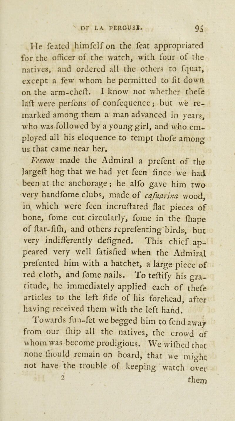 Hc feated himfelf on the feat appropriated for the officer of the watch, with four of the natives, and ordered all the others to fquat, except a few whom he permitted to fit down on the arm-chefi;. I know not whether thefc laft were perfons of confequence ; but we re- marked among them a man advanced in years, who was followed by a young girl, and who em- ployed all his eloquence to tempt thofe among us that came near her. Feenou made the Admiral a prefent of the largeft hog that we had yet feen fince we had been at the anchorage ; he alfo gave him two very handfome clubs, made of cafuarina wood, in which were feen incruftated flat pieces of bone, fome cut circularly, fome in the fhape of flar-fifh, and others reprefenting'birds-, but very indifferently defigned. This chief ap- peared very well fatisfied when the Admiral prefented him with a hatchet, a large piece of red cloth, and fome nails. To teftify his gra- titude, he immediately applied each of thefe articles to the left fide of his forehead, after having received them with the left hand. Towards fun-fet we begged him to fend away from our fiiip all the natives, the crowd of whom was become prodigious. We wiffied that none fiiould remain on board, that we mio-ht not have the trouble of keeping watch over ^ them