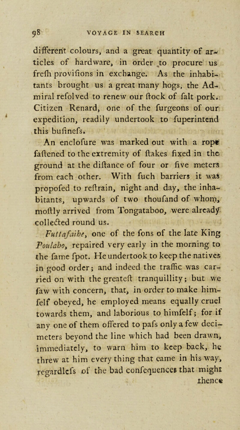 them during the night ; but his authority^ per- haps, did not extend to all ; for, having driven away only the greater part of them, he quitted us, and direded his route towards the weft coaft of Tongataboo. It would be a difficult matter to guefs hovy % he managed to get out of our fhip thefe ifland- ers, who incommoded us exceedingly. He purfued them with his club, which he wielded i with fuch force, that they found no other means of efcaping from the blows of this deftrudlive weapon than by throwing themfelves into the fea. MpO: of their clubs are made of cafiiarina wood, which is extremely hard; however, we faw fume of bone, and thefe were rather more than a meter in length. As thefe iflanders have no quadruped that can furnifh them w ith fuch bones, there is no doubt that' they belong to fome large cetaceous fiihes. Befides a great quantity of poultry, they alfo fold us fome pigeons of the fpecies called co^ luvibcL (£U6ci'^ bread-fruit, cocoa-nuts, yams, and feveral varieties of plantains of a delicious fla- vour. We had prevailed on all the natives to go on Ihore before dark ; for feveral had not come merely to fatisfy their curioffty, or to fell us their goods* Wc were not long in perceiving that I