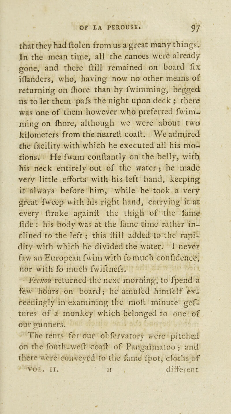 that they had ftolen from us a great many things. In the mean time, all the canoes were already gone, and there ftill remained on board fix ifianders, who, having now no other means of returning on fhore than by fwimming, begged us to let them pafs the night upon deck ; there was one of them however who preferred fwim- ming on (bore, although we were about two kilometers from the neareft coaft. We admired the facility with which he executed all his mo- tions. He fwam conftantly on the belly, with his neck entirely out of the water ; he made very little efforts with his left hand, keeping it always before him, while he took a very great fweep with his right hand, carrying it at every firoke againft the thigh of the fame fide : his body tv'as at the fame time rather in- clined to the left; this ftill added to the rapi- dity with which he divided the w'ater; I never faw an European fwim with fomuch confidence, nor with fo much fwiftnefs. Feenoîi returned the next morning, to fpend a few hours on board; he amufed himfclf ex- ceedingly in examining the mofi; minute gef- tures of a monkey which belonged to one of our gunners. The tents for our ohfervatory were pitched on the fouth-wefl: coaft of Pangaïmatoo ; and there were conveyed to the fame fpot, cloths of VOL. II. II dilferent