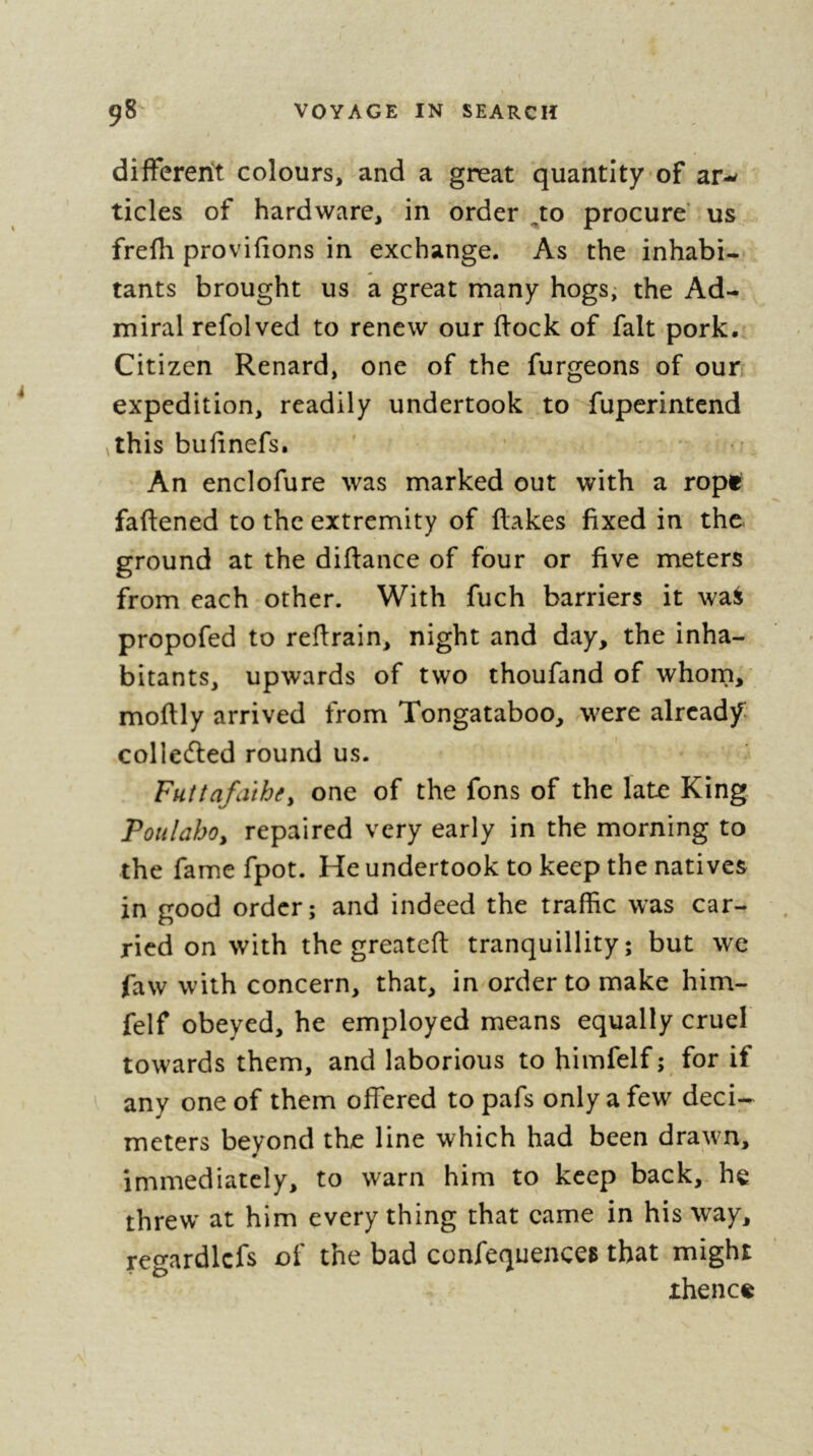 differerit colours, and a great quantity of ar- tides of hardware, in order ^to procure’ us frefli provifions in exchange. As the inhabi- tants brought us a great many hogs; the Ad- miral refolved to renew our flock of fait pork. Citizen Renard, one of the furgeons of our expedition, readily undertook to fupcrintend ythis bufinefs. An enclofure was marked out with a ropt faflened to the extremity of flakes fixed in the ground at the diflance of four or five meters from each other. With fuch barriers it wa^ propofed to reflrain, night and day, the inha- bitants, upwards of two thoufand of whorn, moflly arrived from Tongataboo, were already colledled round us. Futtafaihe^ one of the fons of the late King Poiilahoy repaired very early in the morning to the fame fpot. He undertook to keep the natives in good order; and indeed the traffic was car- ried on with the greatefl tranquillity; but we faw with concern, that, in order to make him- felf obeyed, he employed means equally cruel towards them, and laborious to himfelf ; for if any one of them offered to pafs only a few deci- meters beyond the line which had been drawn, immediately, to warn him to keep back, he threw at him every thing that came in his way, regardlcfs of the bad confequences that might thence