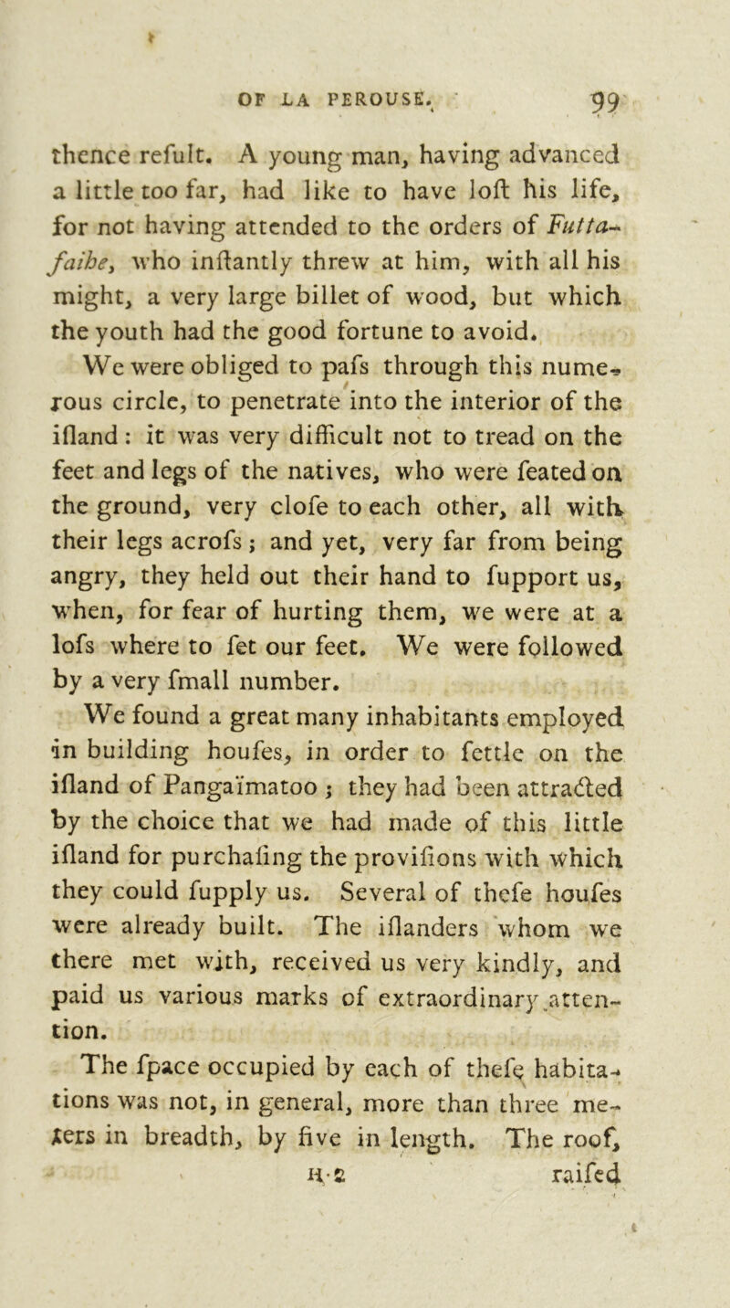 thence refult. A young man^ having advanced a little too far, had like to have loft his life, for not having attended to the orders of Futta’^ faihcy Avho inftantly threw at him, with all his might, a very large billet of wood, but which the youth had the good fortune to avoid. We were obliged to pafs through this nume^ rous circle, to penetrate into the interior of the ifland : it was very difficult not to tread on the feet and legs of the natives, who were feated on the ground, very clofe to each other, all with their legs acrofs ; and yet, very far from being angry, they held out their hand to fupport us, wffien, for fear of hurting them, we were at a lofs where to fet our feet. We were followed by a very fmall number. We found a great many inhabitants employed in building houfes, in order to fettle on the ifland of Pangaïmatoo ; they had been attraefted by the choice that we had made of this little ifland for purchaling the provifions with which they could fupply us. Several of thefe houfes were already built. The iflanders whom we there met with, received us very kindly, and paid us various marks of extraordinary .atten- tion. The fpace occupied by each of thefe habita- tions was not, in general, more than three me- jeers in breadth, by five in length. The roof, Ü-C raifed ' ■ N