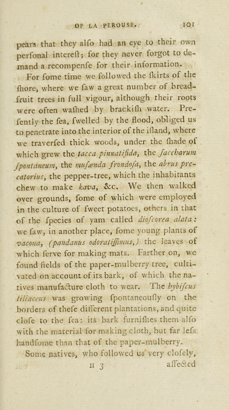 pears that they alfo had an eye to their own perfonal intereft; for they never forgot to de- mand a recompenfe for their information. For fome time we followed the fkirts of the fliore, where we faw a great number of bread- fruit trees in full vigour, although their roots were often waflied by brackifli water, Pre- fently the fea, fwelled by the flood, obliged us to penetrate into the interior of the ifland, w^herc we traverfed thick woods, under the fltade of . which grew the tacca pinnatijida, the faccharum Jpontaneum^ the inufænda frondoja^ the ahrus pre-- catorius, the pepper-tree, which the inhabitants chew to make kavay &c. We then walked over grounds, fome of which w'ere employed in the culture of fweet potatoes, others in that of the fpecies of yam called d^ o^c y* ^ . we faw, in another place, fome young plants of ^vacoudy (pandaniis odoraiijfimusj the leaves of which ferve for making mats. Farther on, we found fields of the paper-mulberry tree, culti- vated on account of its bark, of which the na- tives manufadlure cloth to wear. The hyhifeus tiliaceus was growing fpontaneoufiy on the borders of thefc difi'erent plantations, and quite clofe to the fca; its bark furnifl^.es them alfo with the material for making cloth, but far Icfs handfome than that of the paper-mulberry. Some natives, who followed us very clofely,