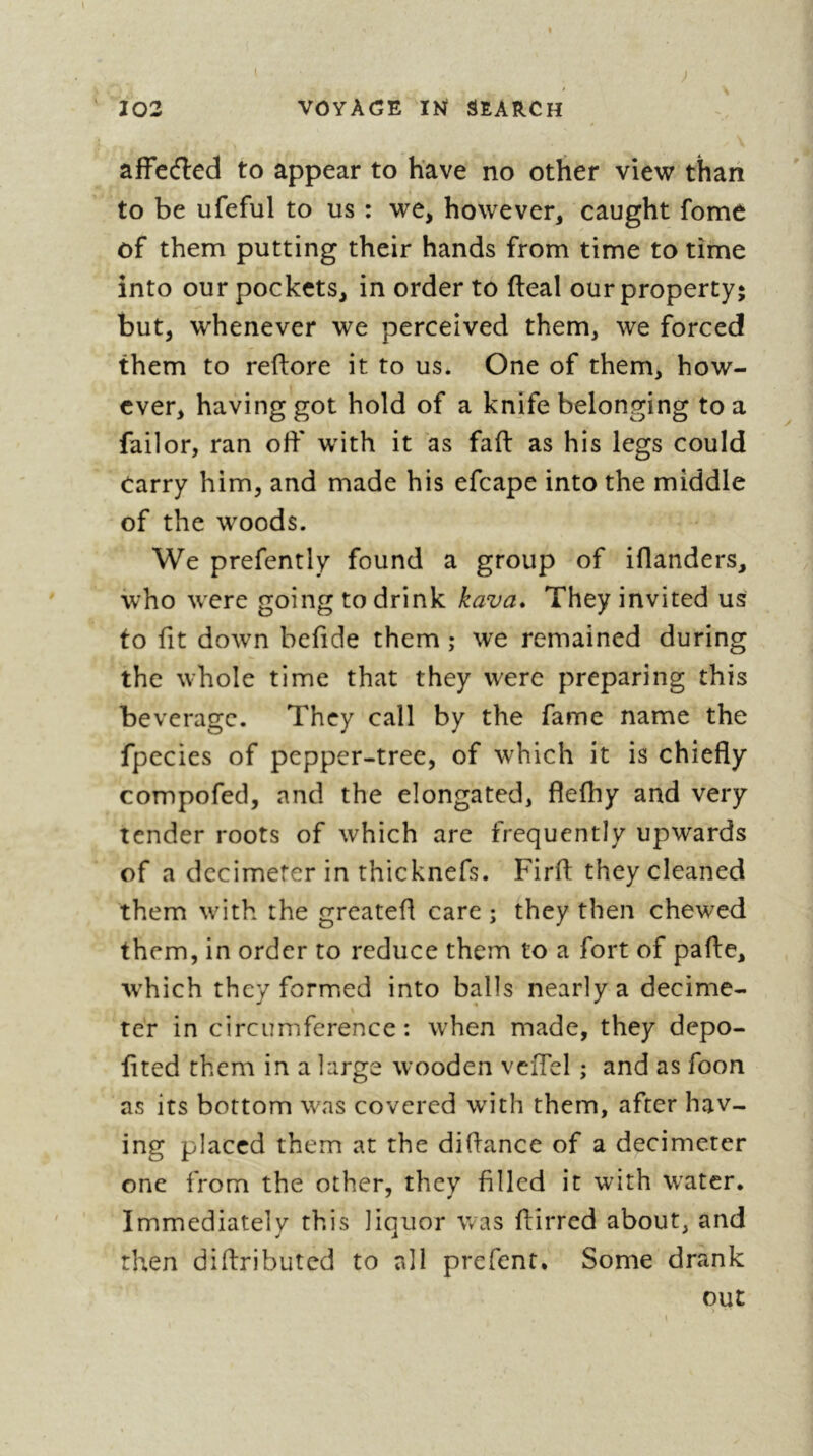 afFecfled to appear to have no other view than to be ufeful to us : we, however, caught fome of them putting their hands from time to time into our pockets, in order to fteal our property; but, whenever we perceived them, we forced them to redore it to us. One of them, how- ever, having got hold of a knife belonging to a failor, ran off with it as fad as his legs could Carry him, and made his efcape into the middle of the woods. We prefently found a group of idanders, who were going to drink kava. They invited us to fit down befide them ; we remained during the whole time that they were preparing this beverage. They call by the fame name the fpecies of pepper-tree, of which it is chiefly compofed, and the elongated, flefhy and very tender roots of which are frequently upwards of a decimeter in thicknefs. Fird they cleaned them with the greated care ; they then chewed them, in order to reduce them to a fort of pade, tvhich they formed into balls nearly a decime- ter in circumference: when made, they depo- fited them in a large wooden veffel ; and as foon as its bottom was covered with them, after hav- ing placed them at the didance of a decimeter one from the other, they filled it with water. Immediately this liquor was dirred about, and then didributed to all prefent. Some drank out >