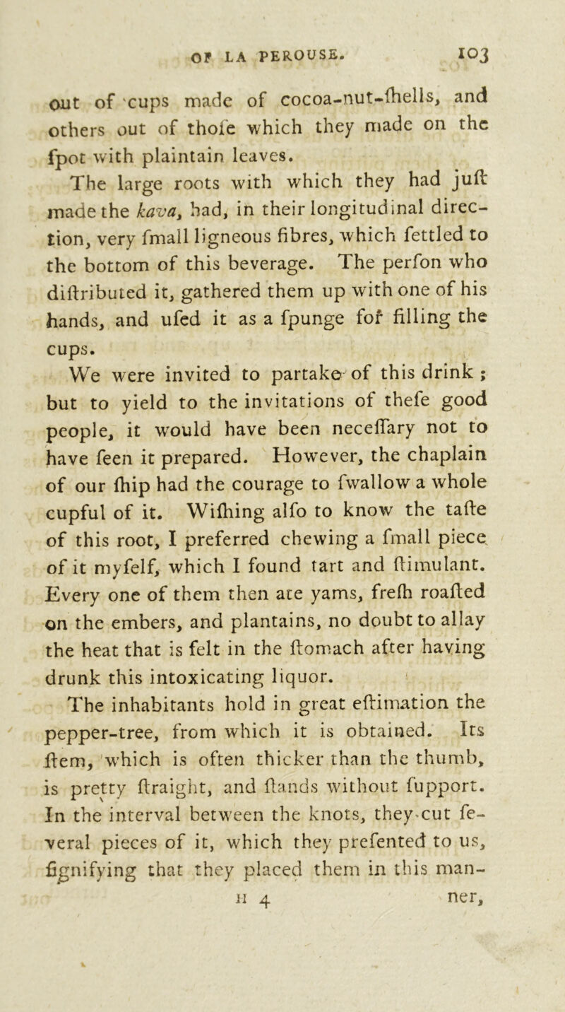 ont of 'cups made of cocoa-nut-lhells^ and others out of thole which they made on the fpot with plaintain leaves. The large roots with which they had juft made the kava, had, in their longitudinal direc- tion, very fmall ligneous fibres, which fettled to the bottom of this beverage. The perfon who diftributed it, gathered them up with one of his hands, and ufed it as a fpunge fof filling the cups. We were invited to partake of this drink ; but to yield to the invitations of thefe good people, it would have been neceftary not to have feen it prepared. How^ever, the chaplain of our ftiip had the courage to fwallow a whole cupful of it. Wilhing alfo to know the tafte of this root, I preferred chewing a fmall piece, of it myfelf, which I found tart and ftimulant. Every one of them then ate yams, frelh roafted on the embers, and plantains, no doubt to allay the heat that is felt in the ftomach after haying drunk this intoxicating liquor. ^ The inhabitants hold in great eftimation the pepper-tree, from which it is obtained. Its ftem,'which is often thicker than the thumb, is pretty ftraight, and flands without fupport. In the interval betw'een the knots, they«cut fe- veral pieces of it, which they prefented to us, fi^nifying that they placed them in this man-