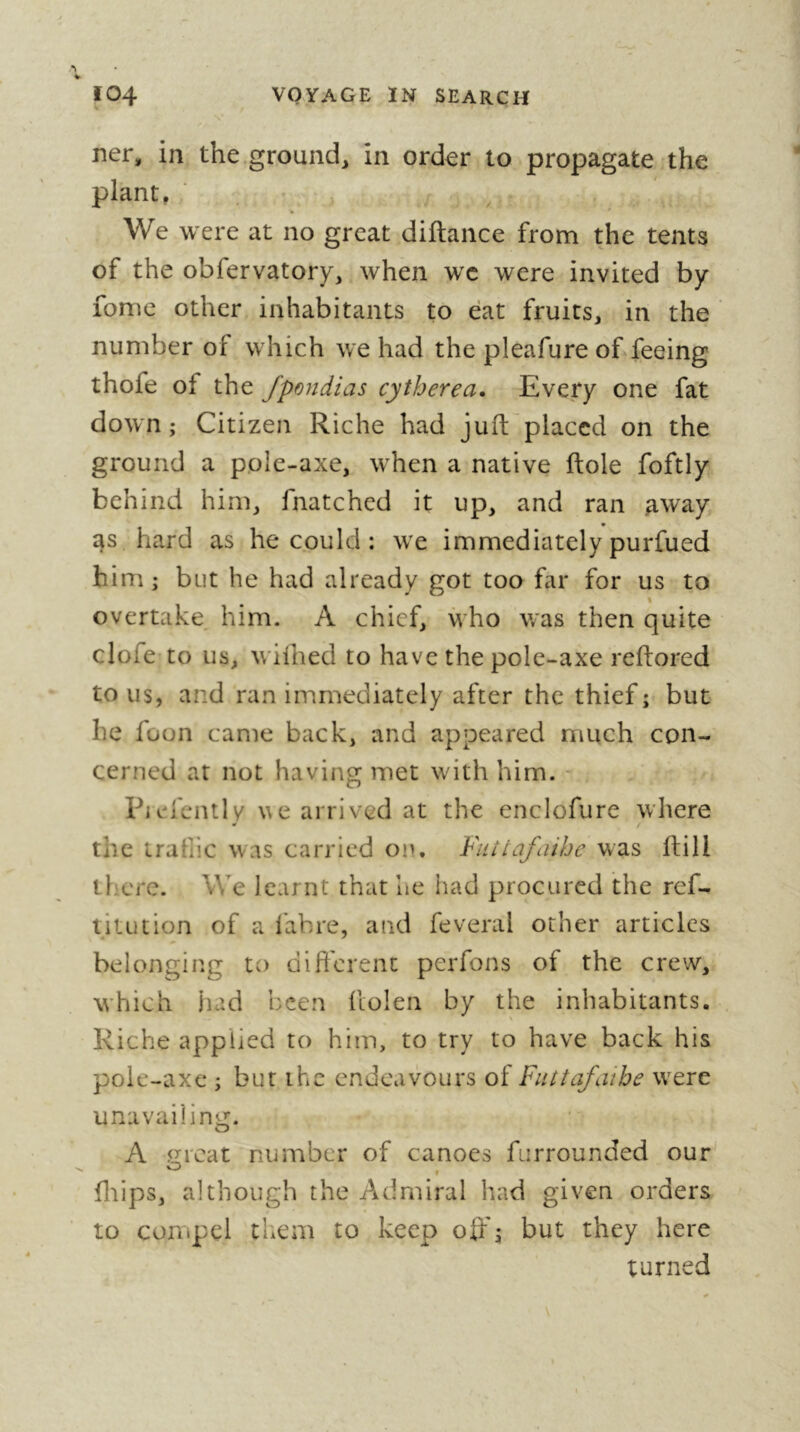 ner, in the ground, in order to propagate the plant, . , We were at no great diftance from the tents of the obfervatory, when wc were invited by lomc other inhabitants to eat fruits, in the number of which we had the pleafure of feeing thofe of the fpondias cytherea. Every one fat down ; Citizen Riche had juft placed on the ground a pole-axe, when a native ftole foftly behind him, fnatched it up, and ran away as hard as he could : we immediately purfued him ; but he had already got too far for us to % overtake, him. A chief, who was then quite clofe to us, wiihed to have the pole-axe reftored to us, and ran immediately after the thief ; but he foon came back, and appeared much con- cerned at not having met with him. - Piefently we arrived at the enclofure where the irafiic was carried on. Fiiitafaihe was ftill ll'cre. We learnt that he had procured the ref- titution of a labre, and feveral other articles belonging to different perfons of the crew, which iiad been llolen by the inhabitants. Riche applied to him, to try to have back his pole-axc ; but the endeavours of Futtafaihe were unavailing. A <j:rcat number of canoes fiirrounded our' fliips, although the Admiral had given orders to compel them to keep oif\ but they here turned