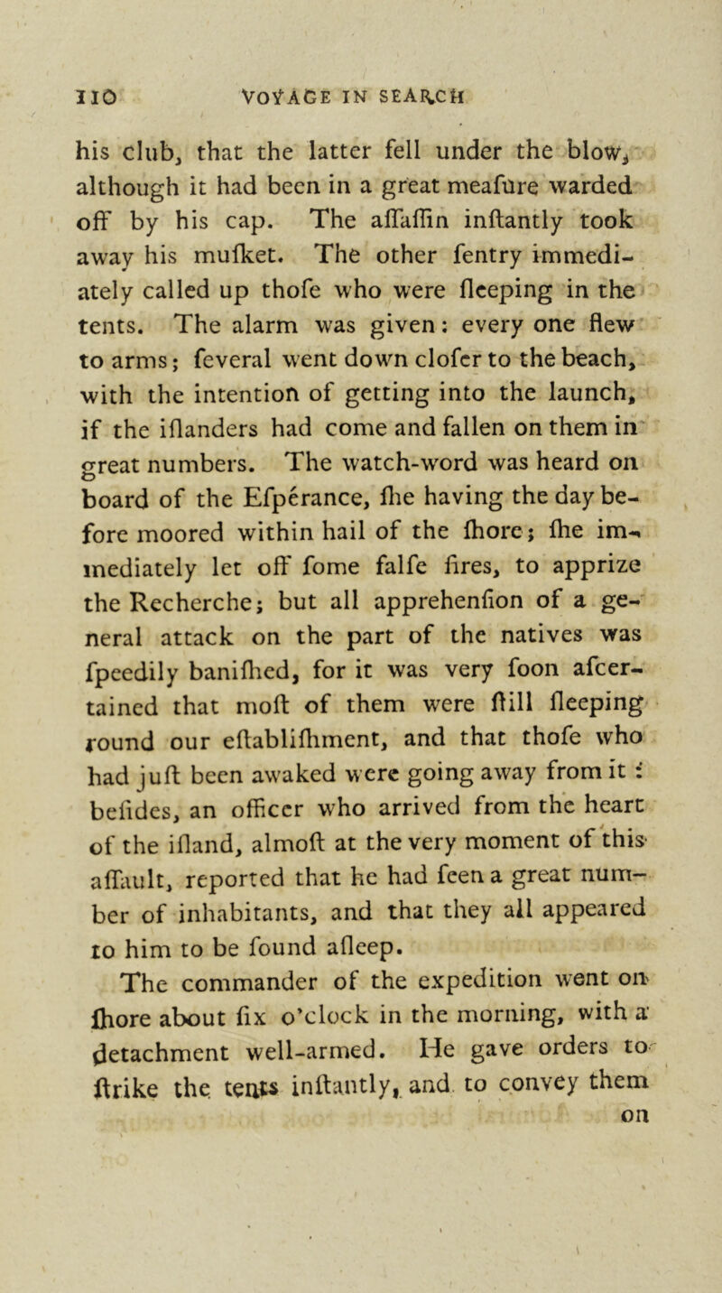 his club, that the latter fell under the blow^ although it had been in a great meafure warded off by his cap. The alTaflin inftantly took away his mufket. The other fentry immedi- ately called up thofe who^were flceping in the tents. The alarm was given ; every one flew to arms ; feveral went down clofcr to the beach, with the intention of getting into the launch, if the iflanders had come and fallen on them in o-reat numbers. The watch-word was heard on o board of the Efperance, flie having the day be- fore moored within hail of the fhorc; flie im-^ mediately let off fome falfe lires, to apprize ’ the Recherche; but all apprehenfion of a ge- neral attack on the part of the natives was fpeedily baniflied, for it was very foon afcer- tained that moft of them were ftill fleeping round our eflablifliment, and that thofe who had juft been awaked were going away from it : befides, an ofheer who arrived from the heart of the ifland, almofl; at the very moment of this- alliiult, reported that he had feena great num- ber of inhabitants, and that they ail appeared 10 him to be found afleep. The commander of the expedition went on Ihore about fix o’clock in the morning, with a detachment well-armed. He gave orders to ftrike the. tenu infiantly, arid, to convey them on