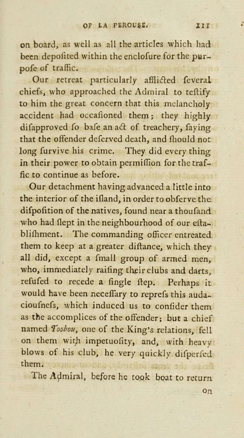 on board, as well as ail the articles which had been depofited within the enclofure for the pur- pofe of traffic. Our retreat particularly affliéled feveral chiefs, who approached the Admiral to teftify to him the great concern that this melancholy accident had occafioned them ; they highly difapproved fo bafe an ad: of treachery, faying that the offender deferved death, and fhould not long furvive his crime. They did every thing in their power to obtain permiffion for the traf- fic to continue as before. Our detachment having advanced a little into the interior of the ifland, in order to obferve the difpofition of the natives, found near a thoufarid who had flept in the neighbourhood of our efta- blilhment. The commanding officer entreated them to keep at a greater diftance, which they all did, except a fmall group of armed men^ who, immediately raifing their clubs and darts, refufed to recede a fingle ftep. Perhaps it would have been neceffary to reprefs this auda- cioufnefs, which induced us to confider them as the accomplices of the offender; but a chief named Toobou, one of the King’s relations, fell on them witji impetuofity, and, with heavy blows of his club, he very quickly difperfed them. The Admiral, before he took boat to return