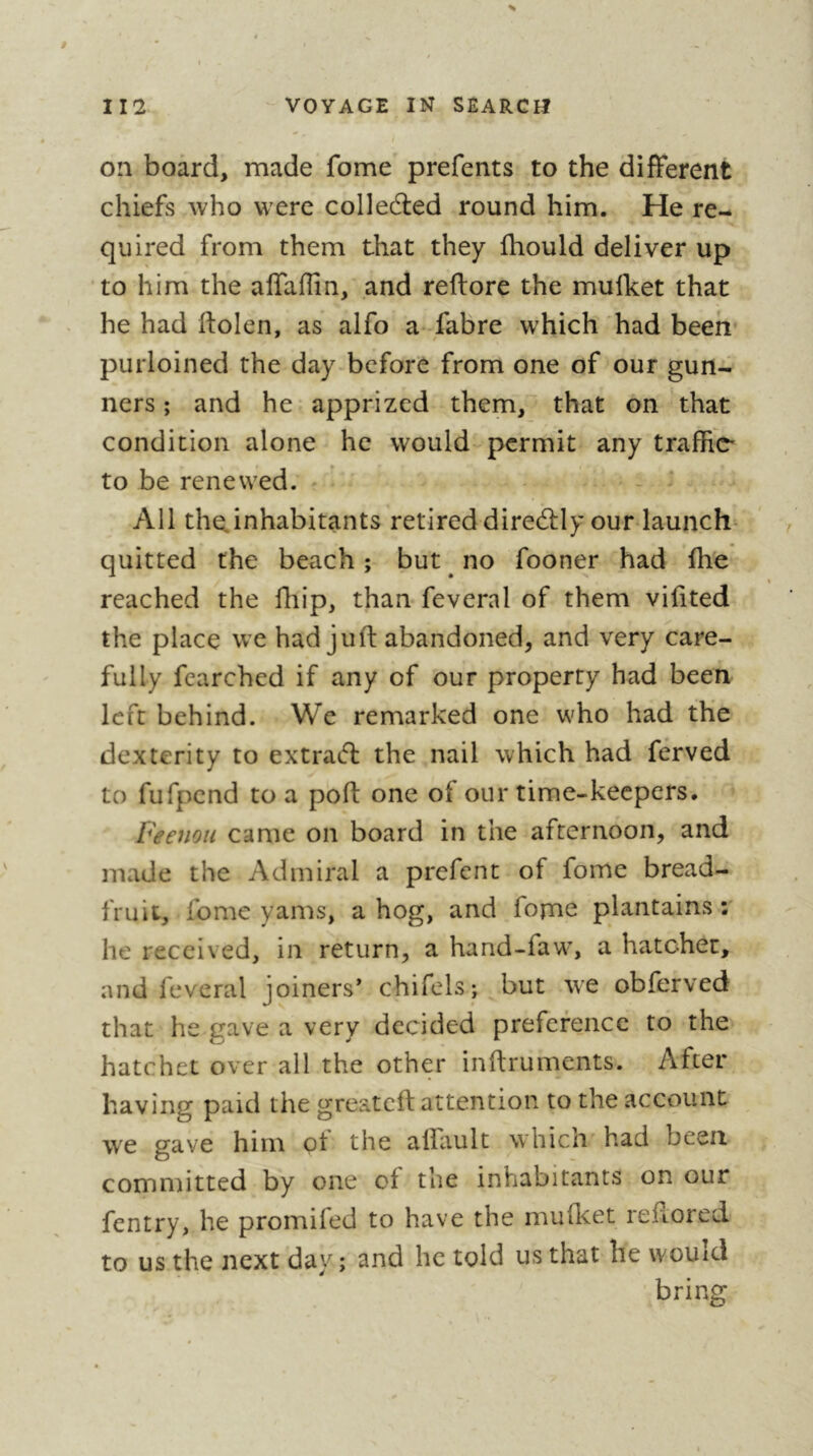 % on board, made fome prefents to the different chiefs who were colledled round him. He re- quired from them that they fhould deliver up to him the affaflin, and reftore the mulket that he had ftolen, as alfo a fabre which had been purloined the day-bcfore from one of our gun- ners ; and he apprized them, that on that condition alone he would permit any traffie to be renewed. ^ All the.inhabitants retired diredUy our launch^ quitted the beach; but no fooner had fhe reached the fliip, than feveral of them viffted the place we had juft abandoned, and very care- fully fcarched if any of our property had been left behind. We remarked one who had the dexterity to extraifb the nail which had ferved to fufpend to a poft one of our time-keepers. Feenou came on board in the afternoon, and made the Admiral a prefent of fome bread- fruit, fome yams, a hog, and fome plantains r he received, in return, a hand-faw, a hatchet, and feveral joiners* chifels; but we obferved that he gave a very decided preference to the hatchet over all the other inftruments. After having paid the greateft attention to the account we gave him <pt the alfault whicn had been comn)itted by one of the inhabitants on our fentry, he promifed to have the mu fleet reflored to us the next day ; and he told us that he would bring