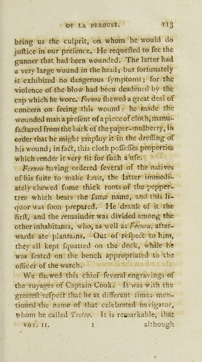 bring us the culprit, on whom he would do juftice in our prefence. He requefted to fee the gunner that had been wounded. The latter had a very large wound in the head; but fortunately it exhibited no dangerous fymptoms ; for the violence of the blow had been deadened by the cap which he wore. Feenou fliewed a great deal of concern on feeing this wound : he made the wounded mahaprefent ofa piece of cloth, rnanu- fadured from the bark of the paper-mulberry, in order that he might employ it in the dreffing of his wound; in fad, this cloth pofleffes properties which render it very fit for fuch a ufe, Feenou having ordered feveral of the natives of his fuite to make the latter immedi^ ately chewed fotne thick roots of the pepper- tree which bears the fame name,, and this li- quor was foon prepared. He drank of it the firft, and the remainder was divided among the other inhabitants, w^ho, as well as Feenou, after- wards ate plantains. Out of refped to him, they all kept fquatted on the deck, while he was feated on the bench appropriated to the officer of the watch. We fhewxd this chief feveral engravings of the voyages of Captain Cook. It was with the greateft refped: that he at different times men- tioned the name of that celebrated navigator, whom he called ‘Footee, It is reïnarkable, that