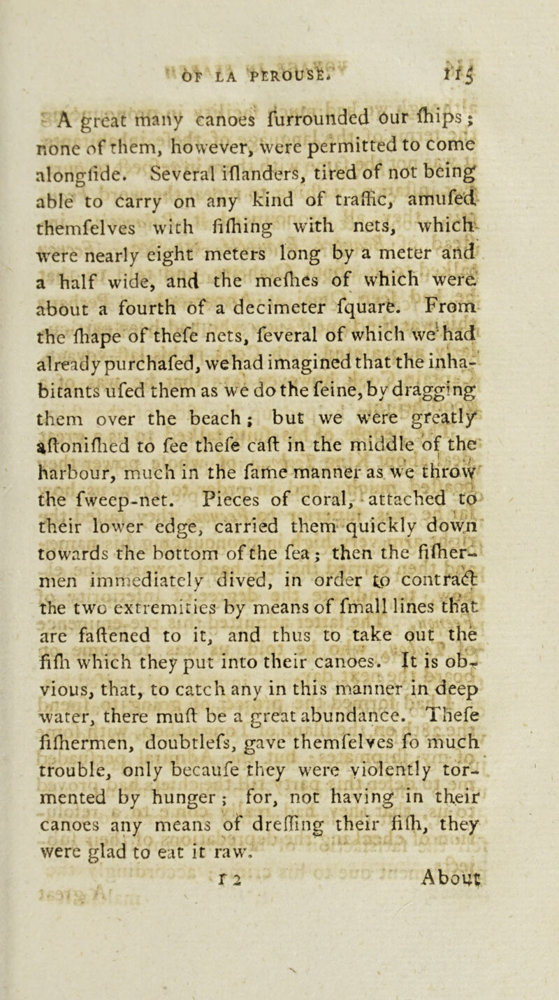 OF LA PÊROtJS^/ ïi^ ' A great many canoes furrounded ôur fhips ; none of them, however, were permitted to come alonglide. Several iflanders, tired of not being able to carry on any kind of traffic, amufed themfelves with fifhing with nets, which were nearly eight meters long by a meter and a half wide, and the meffies of which were about a fourth of a decimeter fquarê. From the fhape of thefe nets, feveral of which we'had already purchafed, wehad imagined that the inha- bitants ufed them as we do the feine, by dragging them over the beach ; but we were greatl/ aftoniffied to fee thefe cad in the middle of the harbour, m.uch in the fame manner as we throw the fweep-net. Pieces of coral, ^ attached to their low^er edge, carried them quickly dow.ri towards the bottom of the fea ; then the fifher- % men imrrjediatcly dived, in order to contrà(ft the two extremities by means of fmall lines that are faftened to it, and thus to take out. thè fiffi which they put into their canoes. It is obi^» vious, that, to catch any in this manner in deep water, there mud be a great abundance. Thefe fifhermen, doubtlefs, gave themfelves fo much trouble, only becaufe they w^ere violently tor- mented by hunger ; for, not having in their canoes any means of dreffing their fifh, they were glad to eat it raw. r 2 About