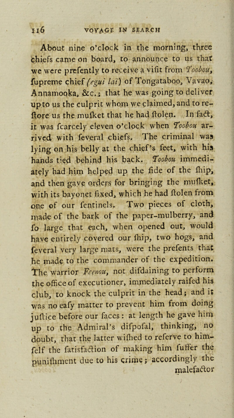 About nine o’clock in the morning, three fchiefs came on board, to announce to us that we were prefently to receive a vifit from Toobou^ fupreme chief (egui hit) of Tongataboo, Vavao,* Annamooka, &c.; that he was going to deliver up to us the culprit whom we claimed, and to re- ftore us the mulket that he had ftolen. In fadt, it was fcarcely eleven o’clock w'hen ’Toobou ar- rived with feveral chiefs. The criminal was lying on his belly at the chief’s feet, with his hands tied behind his back. ’Toobou immedi- ately had him helped up the fide of the fliip, and then gave orders for bringing the mulket, %vith its bayonet fixed, which he had fiolen from one of our fentinels. Two pieces of cloth, made of the bark of the paper-mulberry, and fo large that each, when opened out, would have entirely covered our Ihip, two hogs, and feveral very large mats, were the prefents that he made to the commander of the expedition. The warrior Feenou, not difdaining to perform the office of executioner, immediately raifed his club, to knock the culprit in the head; and it was no eafy matter to prevent him from doing juftice before our faces : at length he gave him up to the Admiral’s difpofal, thinking, no doubt, that the latter wifhed to refefve to him- felf the fatisfadion of niaking him fuffer the punifliment due to his crime ; accordingly the malefador