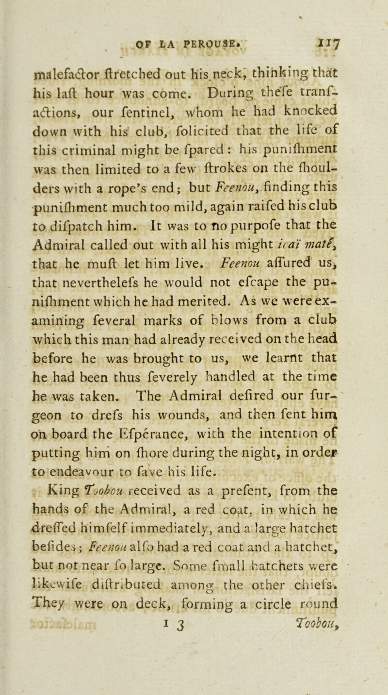 malefatflor flretched out his neck^ thinking that his laft hour was come. During thefe tranf- allions, our fentinel^ whom he had knocked down with his club, folicited that the life of this criminal might be fpared : his piinifhment was then limited to a few' ftrokes on the flioul- ders with a rope’s end; but Feenou^ finding this ■punifhment much too mild, again raifed his club to difpatch him. It was to nopurpofe that the Admiral called out with all his might icaï matê^ that he muft let him live. Feenou afTured us, that neverthelefs he would not efcape the pu- nifhment which he had merited. As we were ex- amining feveral marks of blows from a club which this man had already received on the head before he was brought to us, we learnt that he had been thus feverely handled at the time he was taken. The Admiral defired our fur- geon to drefs his wounds, and then fent hin\ on board the Efperanee, with the intention of putting hini on fhore during the night, in order to endeavour to fave his life. King Hoobou received as a prefent, from the hands of the Admiral, a red coat, in which he dreffed himfelf immediately, and a large hatchet befides ; feenou alfo had a red coat and a hatchet, but not near fo large. Some fmall hatchets were likewife diftrlbuted among the other chiefs. They were on deck, forming a circle round I 3 ToohoUy