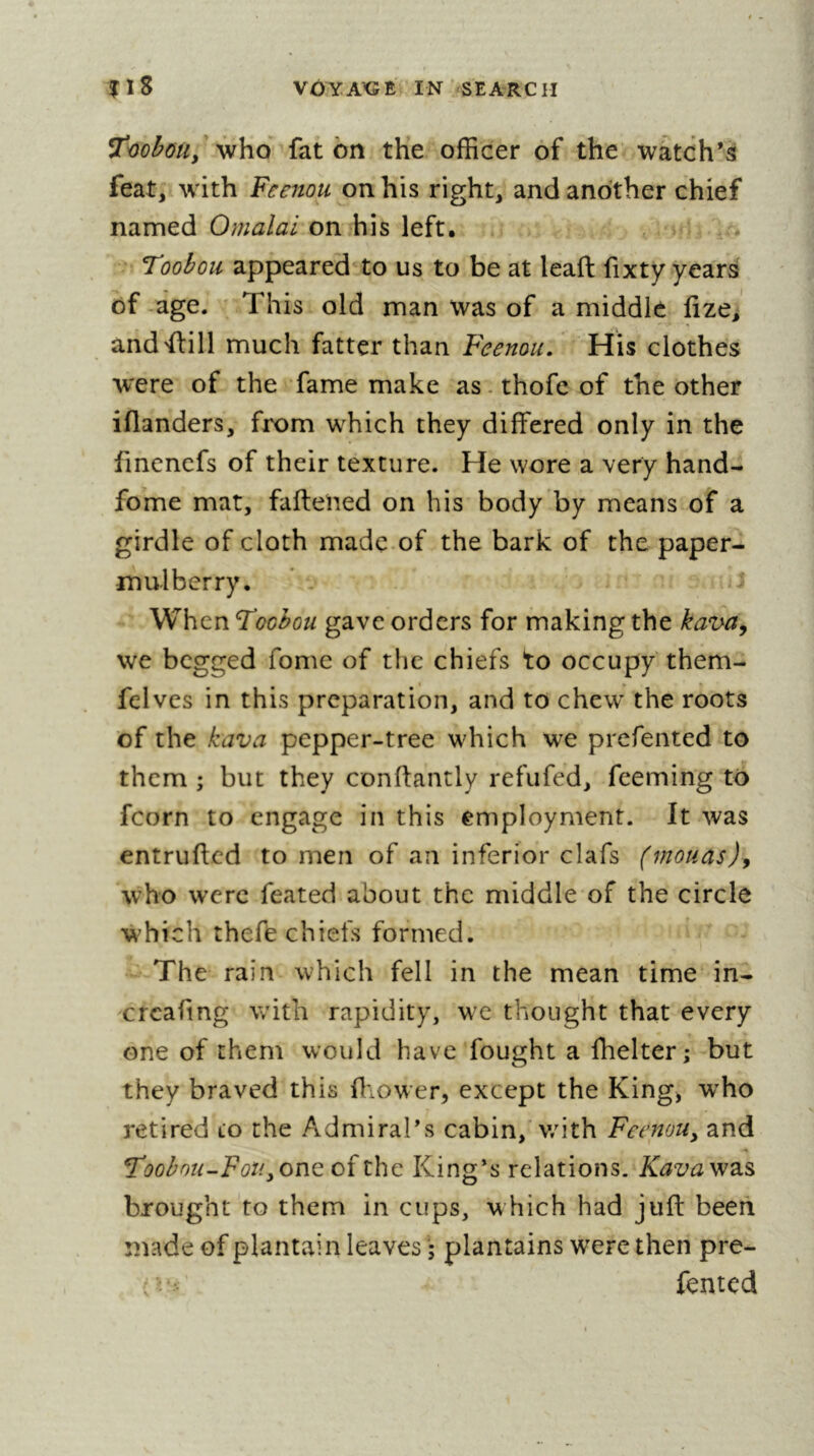 '^ho fat bn the officer of the watch’s feat, wfith Feenou on his right, and another chief named on his left. Toobou appeared to us to be at leafl fixty years of -age. This old man was of a middle fize, andffill much fatter than Feenou, His clothes were of the fame make as-thofeof the other iflanders, from which they differed only in the finencfs of their texture. He wore a very hand- fome mat, fafteïied on his body by means of a girdle of cloth made of the bark of the paper- mulberry. - . J When Foohou gave orders for making the kava^ we begged fomc of the chiefs to occupy them- I . felves in this preparation, and to chew the roots of the kava pepper-tree which we prefented to them ; but they conftantly refufed, feeming to fcorn to engage in this employment. It was entrufted to men of an inferior clafs (mouas)y who were feated about the middle of the circle which thefe chiefs formed. The rain which fell in the mean time in- crcafmg with rapidity, we thought that every one of them would have fought a fhelter ; but they braved this fliower, except the King, w^ho retired to the Admiral’s cabin,'v/ith Feenou^ and Toobnu-Foti^ono: of the King’s relations. Kavav^di^ brought to them in cups, which had juft been made of plantain leaves • plantains were then pre- iented