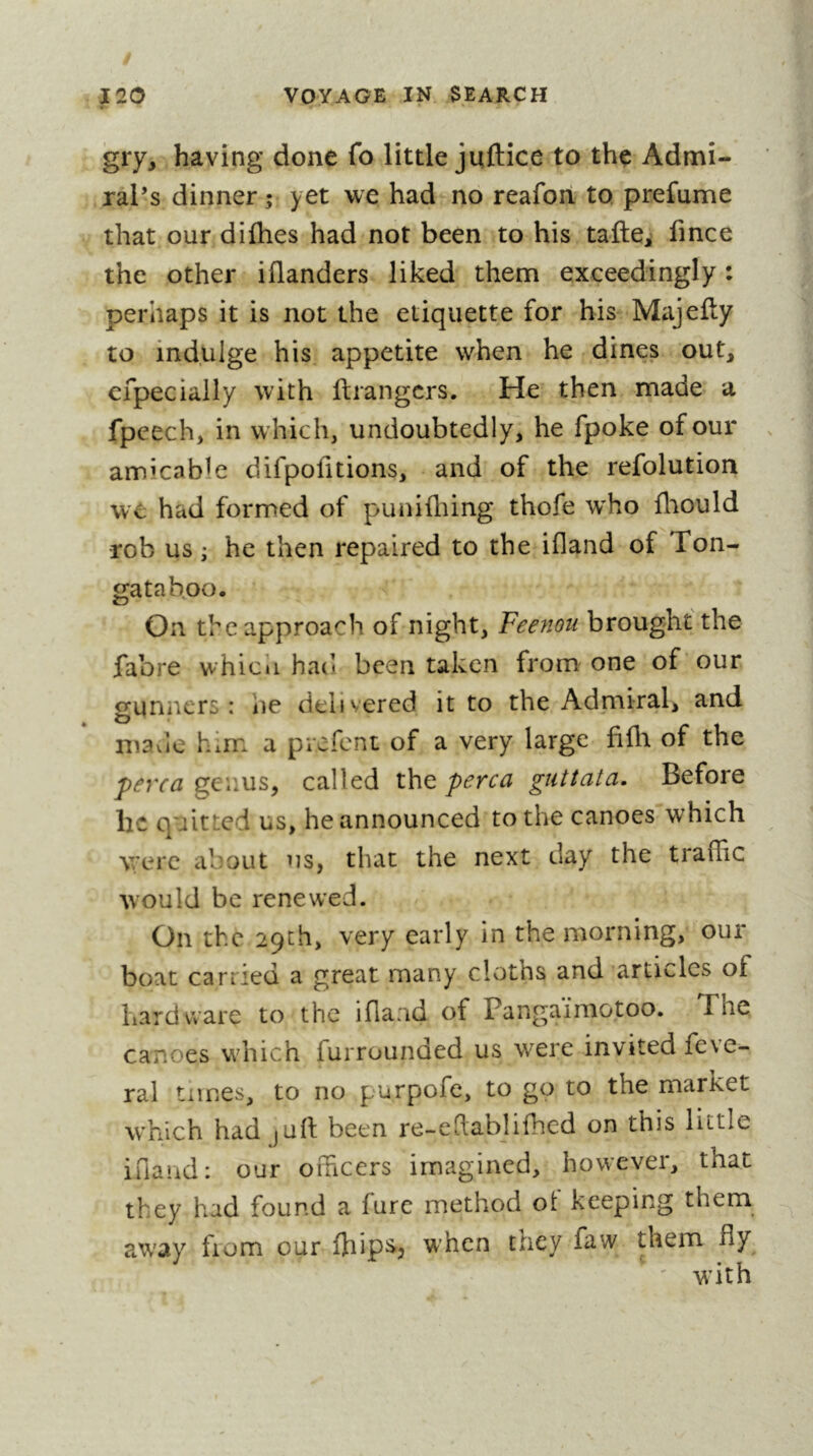 gry, having done fo little juftice to the Admi- ral’s dinner; yet we had no reafon to. prefume that our diflies had not been to his taftCi fmce the other iflanders liked them exceedingly : perhaps it is not the etiquette for his Majefty to indulge his appetite when he dines out, cfpecially with ftrangcrs. He then made a fpcech, in which, undoubtedly, he fpoke of our amicable difpolitions, and of the refolution we had formed of punifliing thofe w^ho fliould rob us ; he then repaired to the ifland of Ton- gataboo. On the approach of night, Feenou brought the jfabre which had been taken from one of our gunners: he delivered it to the Admiral, and mavie him a prefent of a very large fifli of the perca genus, called the perca guttata. Before he quitted us, he announced to the canoes which were about us, that the next day the traffic would be renewed. On the 29th, very early in the morning, our boat carried a great many cloths and articles of hardware to the iflaad of Pangaïmotoo. The canoes which furrounded us were invited fcve~ ral times, to no purpofe, to go to the market which had jurt been re-edablifhed on this little iriaiid: our officers imagined, however, that they had found a fure method ot keeping them away from our ffiips., when they faw them fly ^ ' with