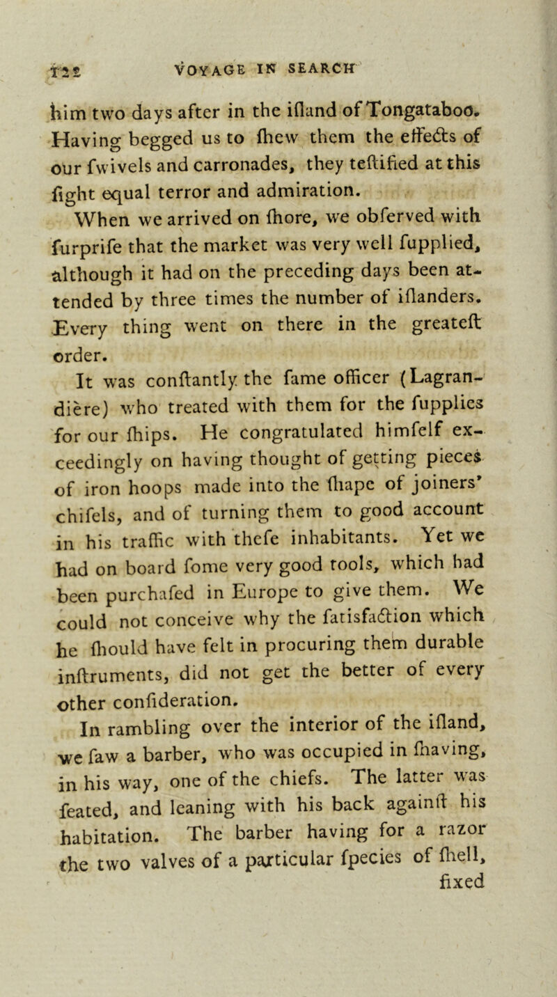 him two days after in the ifland of Tongataboo, Having begged us to (hew them the etfeâis of our fwivels and carronades, they teftified at this fight equal terror and admiration. When we arrived on fhore, we obferved with furprife that the market was very well fupplied, although it had on the preceding days been at- tended by three times the number of iflanders. Every thing went on there in the greateft order. It was conftantly the fame officer (Lagran- dière) who treated with them for the fupplies for our {hips. He congratulated himfelf ex- ceedingly on having thought of getting pieces^ of iron hoops made into the fliape of joiners’ chifels, and of turning them to good account in his traffic with thefe inhabitants. Yet wc had on board fome very good tools, which had been purchafed in Europe to give them. We could not conceive why the fatisfaftion which he ffiould have felt in procuring them durable inftruments, did not get the better of every other confideration. In rambling over the interior of the ifland, we faw a barber, who was occupied in fnaving, in his way, one of the chiefs. The latter w^as feated, and leaning with his back againll: his habitation. The barber having for a razor the two valves of a particular fpecies of fliell, fixed