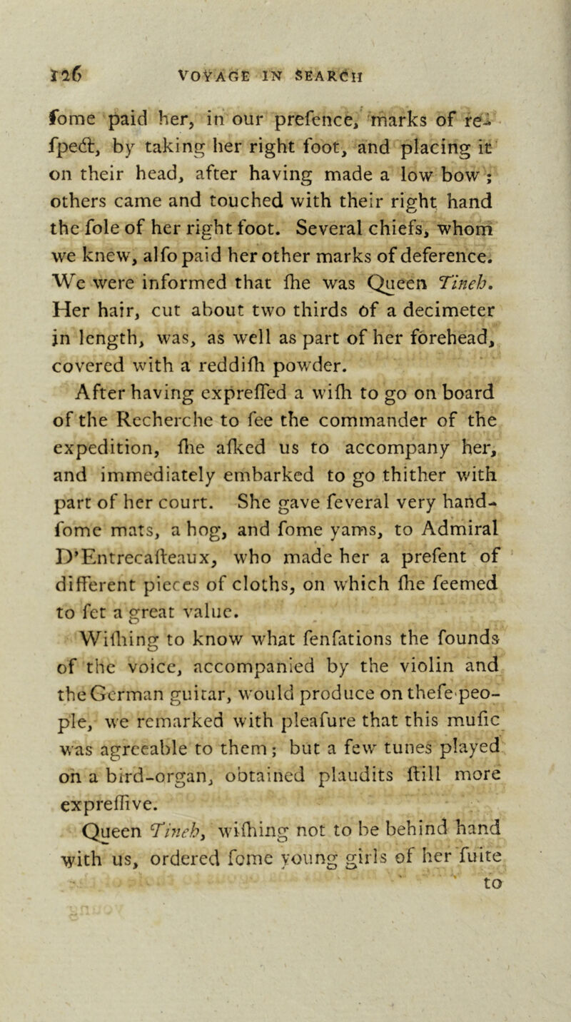 fome paid her, in cur prefence, marks of iei fped:, by taking her right foot, and placing it on their head, after having made a low bow ; others came and touched with their right hand the foie of her right foot. Several chiefs, whom we knew, alfo paid her other marks of deference. We were informed that fhe was Queen Tineh. Her hair, cut about two thirds of a decimeter in length, was, as well as part of her forehead, covered with a reddifh powder. After having exprefled a wilh to go on board of the Recherche to fee the commander of the expedition, Hie afked us to accompany her, and immediately embarked to go thither with part of her court. She gave feveral very hand- fome mats, a hog, and fome yams, to Admiral D'Entrecafteaux, who made her a prefent of different pieces of cloths, on which fhe feemed to fet a great value. Wifliing to know what fenfations the founds of the voice, accompanied by the violin and the German guitar, would produce onthefe-peo- ple, we remarked with pleafure that this mufic was agreeable to them; but a few' tunes played on a bird-organ, obtained plaudits ftill more expreflive. Queen ^mehy wdfhing not to be behind hand with us, ordered feme young girls of her fuite ' to