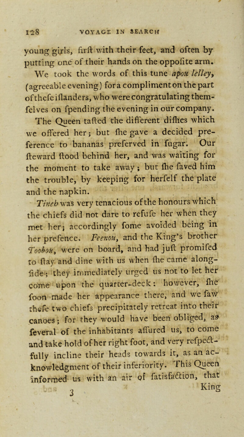 young girls, firft with their feet, and often by putting one' of their hands on the oppofite arm. We took the words of this tune apou lelley^ (agreeable evening) for a compliment on the part of thefe iflanders, who were congratulating them- felves on fpending the evening in our company. The Queen tailed the different diflies which we offered her; but fhe gave a decided pre- ference to bananas, preferved in fugar. Our fteward flood behind her, and was waiting for the moment to take away ; but Ihe faved him the trouble, by keeping for herfelf the plate and the napkin. Tineh waS very tenacious of the honours which the chiefs did not dare to refufe her when they met her; accordingly fome avoided being in her prefence. FeenoUy and the King’s brother FoohoU^ were on board, and had juft promifed to ftay and dine with us when fhe came along- fide ; they immediately urged us not to let her come upon the quarter-deck: however, fhe foon made her appearance there, and we faw thefe two chiefs precipitately retreat into their canoes ; for they would have been obliged, a? lèverai of the inhabitants aflured us, to come and take hold of her right foot, and very refpeft- fully incline their heads towards it, as an ac- knowledgment of their inferiority. This Queen informed us with an air of fatisfaâion, that ■ o King