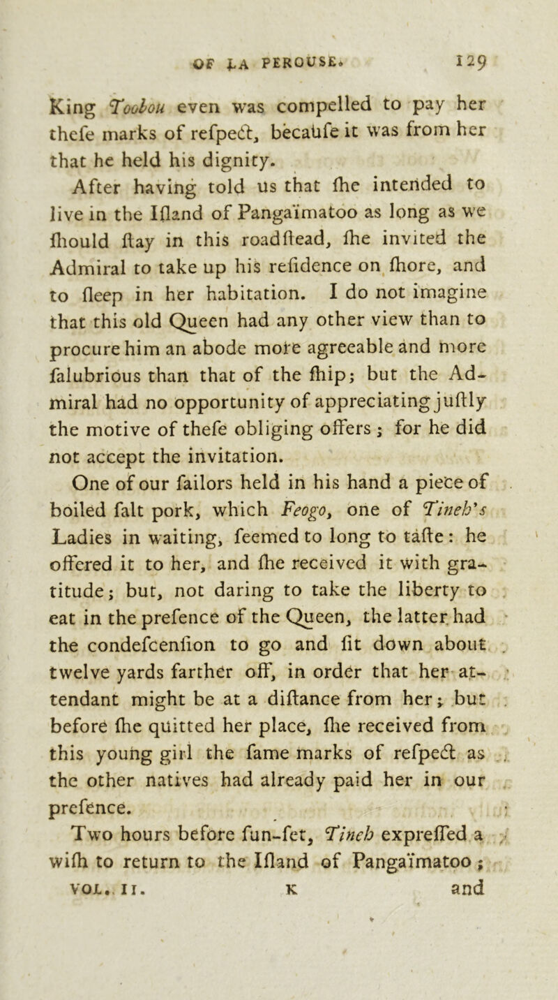 King Toolou even was compelled to pay her thefe marks of refpeft, bècaUfe it was from her that he held his dignity. After having told us that fhe intended to live in the Ifland of Pangaïmatoo as long as we fliould flay in this roadflead, Ihe invited the Admiral to take up his refidence on fhore, and to deep in her habitation. I do not imagine that this old Queen had any other view than to procure him an abode mote agreeable and rnore falubrious than that of the fhip; but the Ad- miral had no opportunity of appreciating juftly the motive of thefe obliging offers ; for he did not accept the invitation. One of our failors held in his hand a piece of boiled fait pork, which Feogo, one of Tindfs Ladies in waiting, feemed to long to tàfte : he offered it to her, and fhe received it with gra- titude ; but, not daring to take the liberty to eat in the prefence of the Queen, the latter had the condefcenlion to go and fit down about twelve yards farther off, in order that her at- tendant might be at a diflance from her; bur before fhe quitted her place, fhe received from this young girl the fame marks of refpedl as the other natives had already paid her in our prefence. Two hours before fun-fct, I'incb expreffed a wifh to return to the Ifland of Pangaïmatoo ; VOL.. II. K and