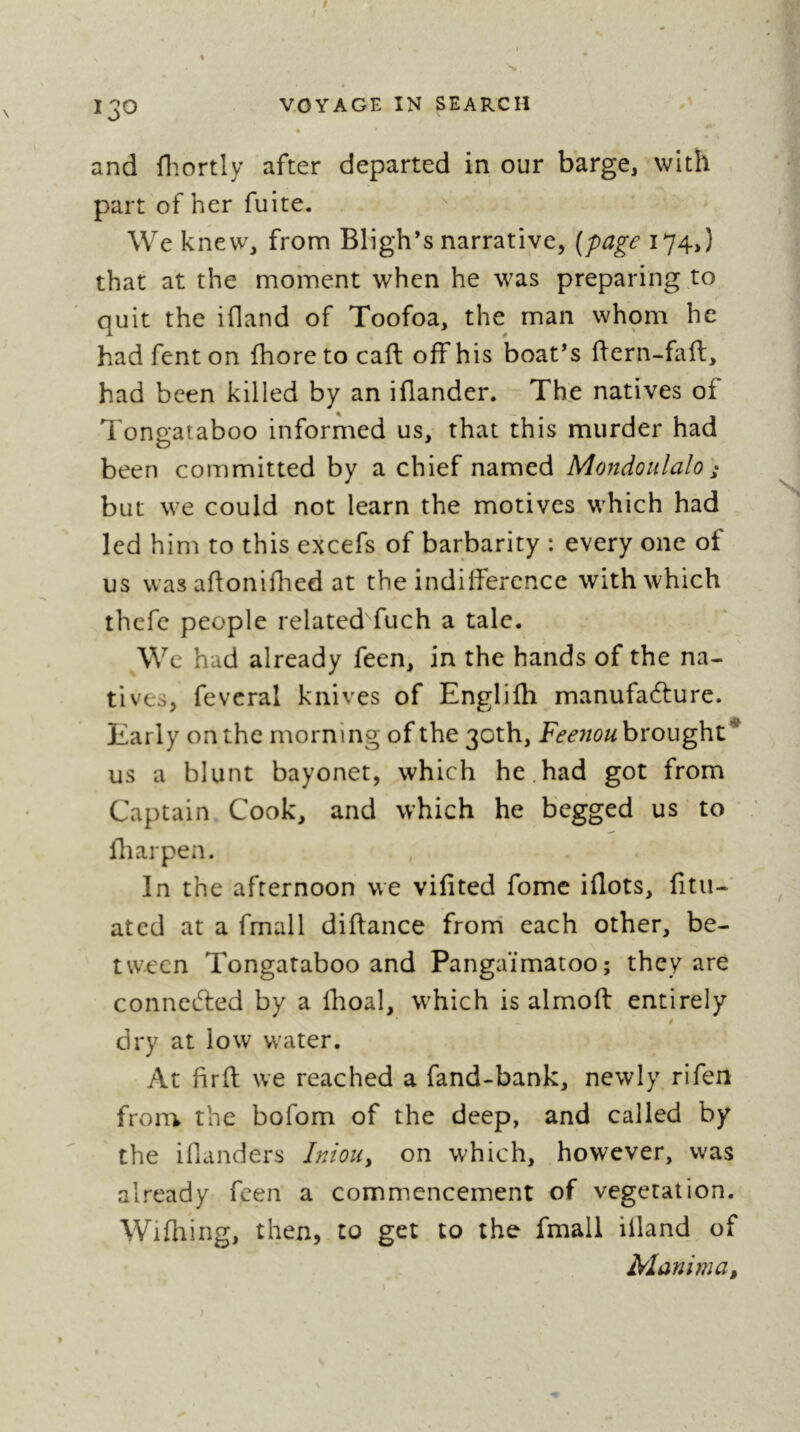 and fliortly after departed in our barge, with part of her fuite. '' We knew, from Bligh’s narrative, [page 174,) that at the moment when he was preparing to quit the ifland of Toofoa, the man whom he had fent on fhore to caft off his boat’s ffern-fafl, had been killed by an iflander. The natives of Tontrataboo informed us, that this murder had been committed by a chief named Mondoulalo ; but we could not learn the motives which had led him to this excefs of barbarity : every one of us was affoniflied at the indifference with which thefe people related fuch a tale. We had already feen, in the hands of the na- tives, fevcral knives of Englifh manufacture. Early on the morning of the 30th, Fee7iouhxoug\\Z* us a blunt bayonet, which he.had got from Captain Cook, and which he begged us ’ to fliarpen. In the afternoon we vifited fome iflots, fitii- ated at a fmall diftance frorri each other, be- tween Tongataboo and Pangaïmatoo; they are connected by a Hioal, which is almoft entirely / dry at low water. At firft we reached a fand-bank, newly rifeii from the bofom of the deep, and called by the iflanders InioUy on which, however, was already feen a commencement of vegetation. Wifhing, then, to get to the fmall illand of Manima,