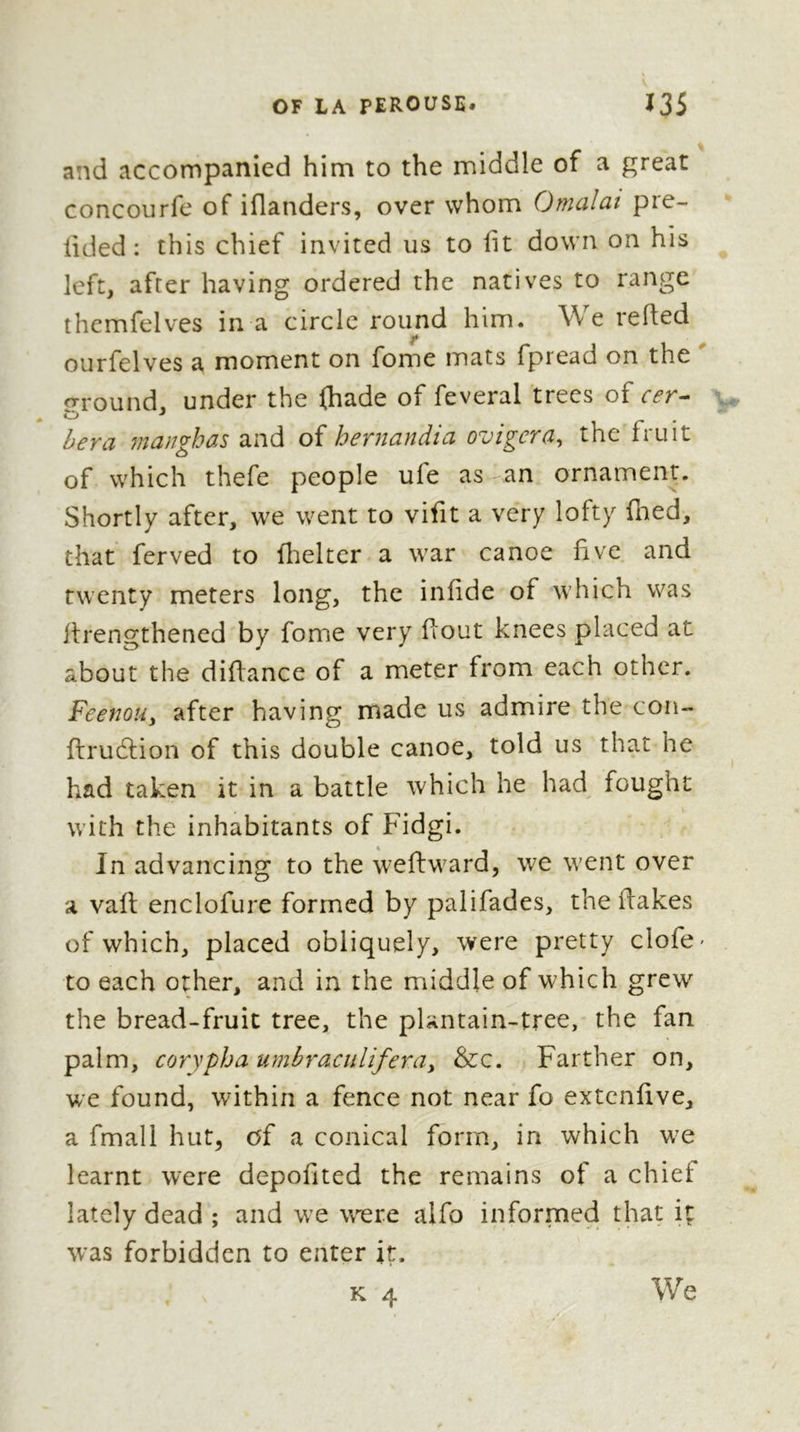 confidence of a pudding, firft mixing with it fome bread-fruit recently boiled ; they then formed it into balls^ which they ate imme- diately. We obferved, under a large fhed, a double canoe, twelve meters long, which the natives had put there to be flieltered from the incle- mency of the weather. We were pretty near the fmall ifland called Nougou-‘7iougoUy when fome inhabitants pointed out to us, under the name of Aïaekaba, an iflot very near to Pangaïmatoo. We proceeded to- wards this* laft mentioned ifland ; and as the tide was coming in, we were obliged, in order to get there, to walk into the water up to our middle. Prefently w^e arrived at the place where the Queen regularly held her court ; it was at a fmall diftance from our market, under the fliade of a very tufted bread-fruit tree. She w^as there giving a vocal concert, in which Futtafaihe fang and beat time, which all the nuificians followed with the greateft exaél- nefs. Some performed their part in it, by ac- companying, with different modulations, the Ample melody of the others. We now and then remarked fome difeordant notes, with which, however, the ear of thefe people feeined very much gratified. K 3 During