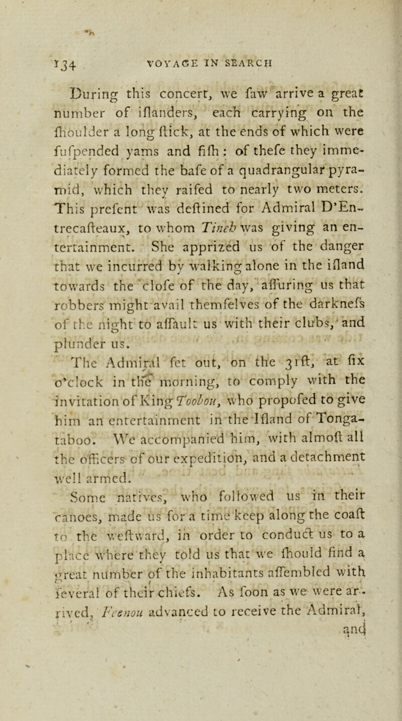 ^34 During this concert, we faw arrive a great number of iflanders, each carrying on the fhoulder a long flick, at the ends of which were fufpcnded yams and fifh : of thefe they imme- diately formed the bafe of a quadrangular pyra- mid, which they raifed to nearly two m.eters. This prefcnt was dcfiined for Admiral D’En- trecafleaux, to whom Tineh was giving an en- tertainment. She apprized us *of the danger that we incurred by walking alone in the ifland towards the ‘clofe of the day, afluring us that robbers might avail themfelves of the darknefs of the night to affault us with their clubs, and plunder us. The Admiral fet out, on the 3iflj‘ a-t hx o’clock in the morning, to comply with the invitation of King who propofed to give him an entertainment in the lfland of Tonga- taboo. We accompanied him, with almofl all the ofhcers of our expedition^ and a detachment well armed. Some natives, who followed us in their canoes, miadc us for a time keep along the coaft to the wePtward, in order to conducl us to a place where they told us that we fhouid find a «Treat number of the inhabitants affembled with lèverai of their chiefs. As foon as w^e w^ere ar- rived, Frenou advanced to receive the A.dmiraï,