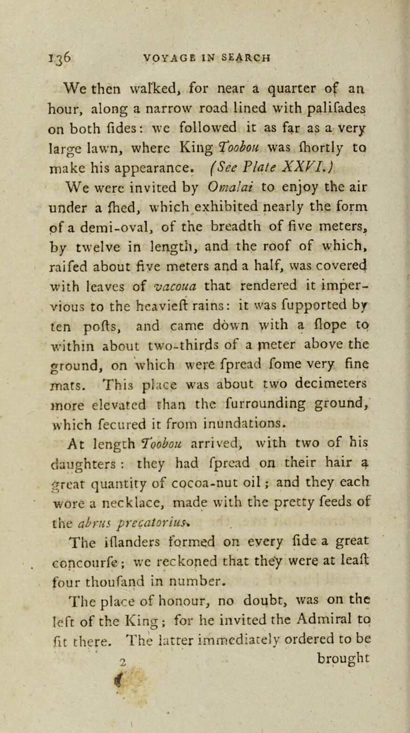 \ .1 We then vvarked, for near a quarter of an hour, along a narrow road lined with palifadesf on both fides : we followed it as far as a very- large lawn, where King %oohou was (hortly to make his appearance. (See Plate XXVI,) We were invited by Omalai to enjoy the air under a fhed, which^exhibited nearly the form of a demi-oval, of the breadth of five meters, by twelve in length, and the roof of which, raifed about five meters and a half, was covered with leaves of vacoua that rendered it imper- # vious to the heaviefl: rains: it was fupported by > fen ports, and came down with a flope to within about two-thirds of a jueter above the ground, on which were fpread fome very fine mars. This place w^as about two decimeters more elevated than the furrounding ground, which fecured it from inundations. At length Toobou arrived, with two of his daughters : they had fpread on their hair a great quantity of cocoa-nut oil ; and they each wore a necklace, made with the pretty feeds of the abrus precatorius^ The iflanders formed on every fide a great concourfe; we reckoned that they were at leart: four thoufand in number. The place of honour, no doubt, was on the left of the Kingî for he invited the Admiral to fit there. The latter immediately ordered to be 2 brought i 1