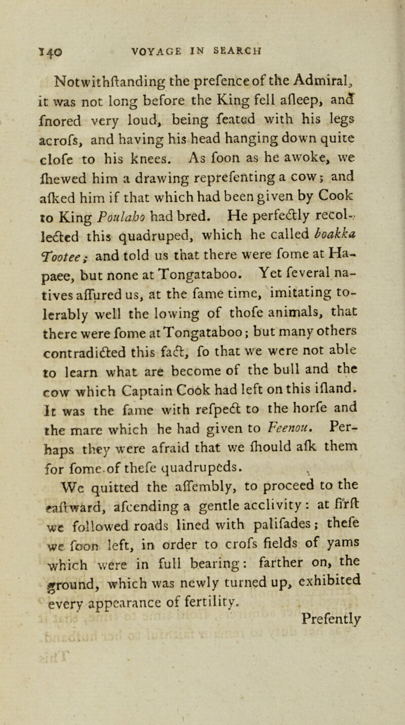 Ï4O Notwithftanding the prefence of the Admiral, it was not long before the King fell afleep, and fnored very loud, being feated with his legs acrofs, and having his head hanging down quite clofe to his knees. As foon as he awoke, we fhewed him a drawing reprefenting a cow ; and afked him if that which had been given by Cook to King Poulaho had bred. He perfedlly recol-.' ledtcd this quadruped, which he called boakka bootee; and told us that there were fome at Ha- pace, but none at Tongataboo. Yet feveral na- tives affured us, at the fame time, imitating to- lerably well the lowing of thofe animals, that there were fome at Tongataboo ; but many others contradifted this faft, fo that we were not able to learn what are become of the bull and the cow which Captain Cook had left on this ifland. It was the fame with refpeft to the horfe and the mare which he had given to Fee?iou, Per- haps they were afraid that v;e fhould afk them for fome.of thefe quadrupeds. ^ We quitted the aifcmbly, to proceed to the faftward, afeending a gentle acclivity : at firfl wc followed roads lined with palifades ; thefe we foon left, in order to crofs fields of yams which \vere in full bearing : farther on, the ground, which was newly turned up, exhibited every appearance of fertility. Prefently