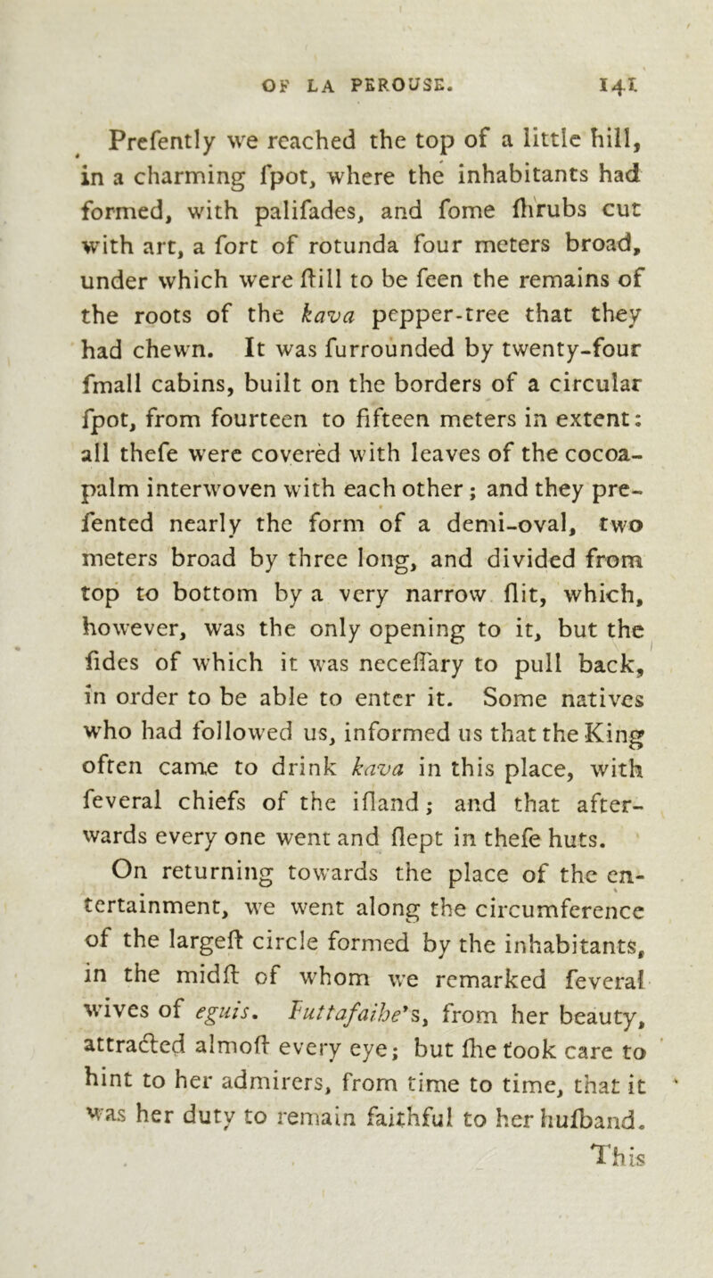 Prcfently we reached the top of a little hill, in a charming fpot, where the inhabitants had formed, with palifades, and fome flirubs cut with art, a fort of rotunda four meters broad, under which were flill to be feen the remains of the roots of the kava pepper-tree that they had chewn. It was furrounded by twenty-four fmall cabins, built on the borders of a circular fpot, from fourteen to fifteen meters in extent: all thefe were coverèd with leaves of the cocoa- palm interwoven with each other ; and they pre- t fented nearly the form of a demi-oval, two meters broad by three long, and divided from top to bottom by a very narrow flit, which, however, was the only opening to it, but the fides of which it was neceffary to pull back, in order to be able to enter it. Some natives w^ho had followed us, informed us that the King often came to drink kava in this place, with feveral chiefs of the ifland ; and that after- wards every one went and fiept in thefe huts. On returning towards the place of the en- tertainment, we went along the circumference of the largeft circle formed by the inhabitants, in the midft of whom v/e remarked feveral wives of egiiîs, Tuttafaihe^Sy from her beauty, attradlcd almofl every eye; but fhetook care to hint to her admirers, from time to time, that it was her duty to remain faithful to her hufband. This