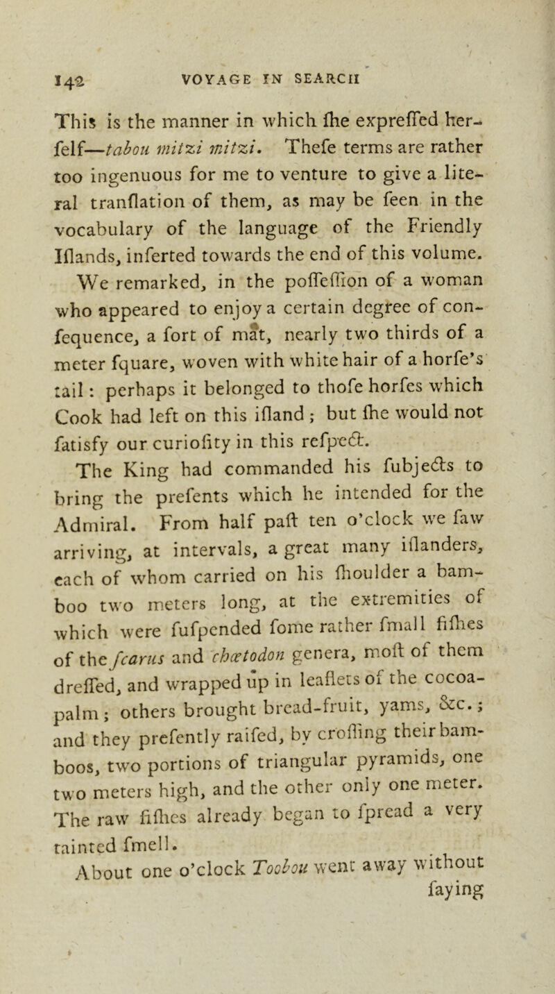 14^ This is the manner in which fhe exprefied her- felf—tabou mit%i mitzi. Thefe terms are rather too ingenuous for me to venture to give a lite- ral tranflation of them, as may be feen. in the vocabulary of the language of the Friendly Iflands, inferted towards the end of this volume. We remarked, in the poiTefTion of a woman who appeared to enjoy a certain degree of con- fequence, a fort of mat, nearly two thirds of a meter fquare, woven with white hair of a horfe’s tail : perhaps it belonged to thofe horfes which Cook had left on this ifland ; but fhe would not fatisfy our.curiofity in this refpedl. The King had commanded his fubjedls to bring the prefents which he intended for the Admiral. From half paft ten o’clock we faw arriving^ at intervals, a great many iflanders, each of whom carried on his flioulder a bam- boo two meters long, at the extremities of which were fufpended fome rather fmall fifhes of x\\t/earns and ^chætodon genera, moft of them dreffed, and wrapped up in leaflets of the cocoa- palm ; others brought bread-fruit, yams, &c. ; and’they prefently raifed, by eroding their bam- boos, two portions of triangular pyramids, one two meters high, and the other only one meter. The raw fiflics already began to fpread a very tainted fmell. About one o’clock Toobou went away without faying