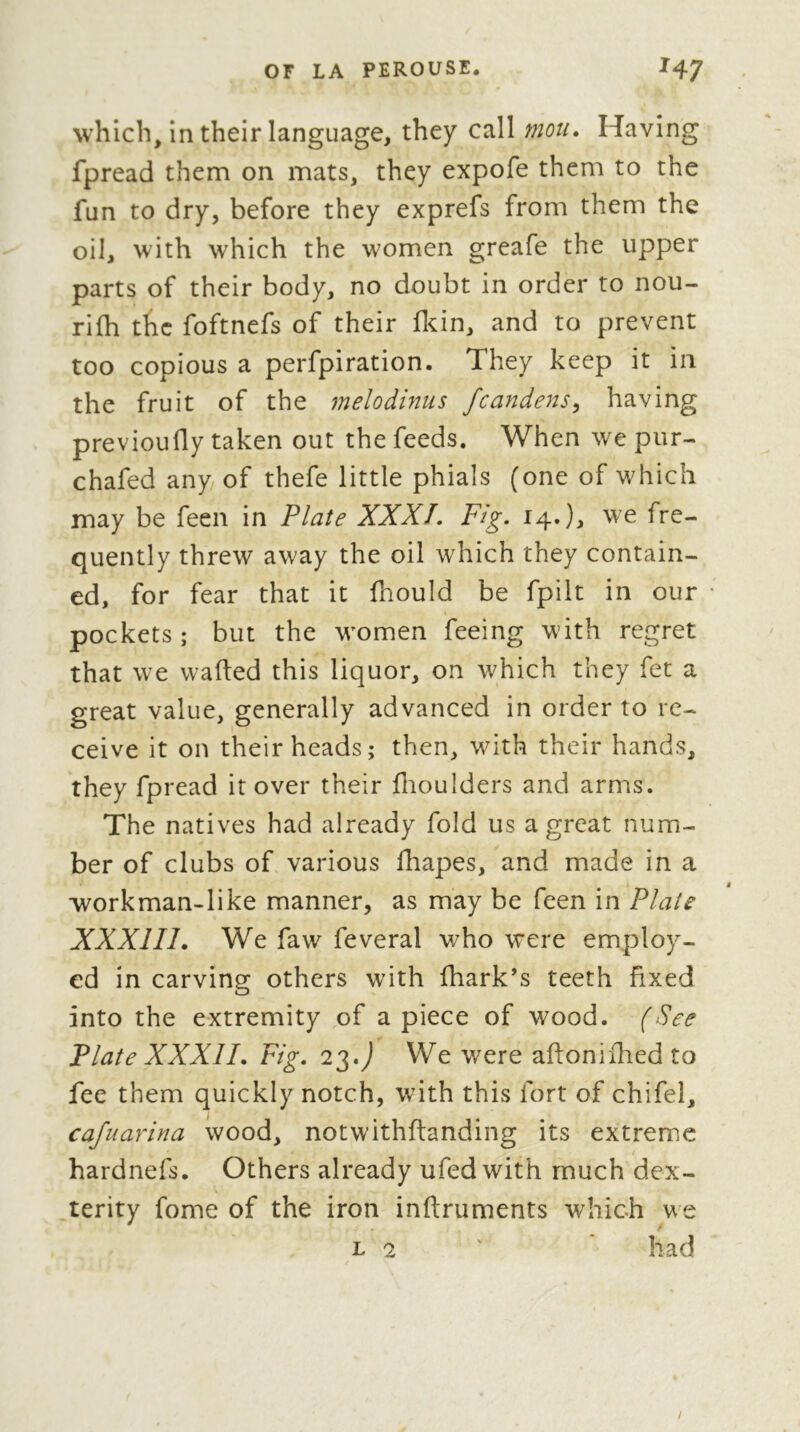 which/m their language, they call mou. Having fpread them on mats, they expofe them to the fun to dry, before they exprefs from them the oil, ^vith which the women greafe the upper parts of their body, no doubt in order to nou- rifh the foftnefs of their flcin, and to prevent too copious a perfpiration. They keep it in the fruit of the melodinus fcandens^ having previoufly taken out the feeds. When we pur- chafed any of thefe little phials (one of which may be feen in Plate XXXÎ, Fig, 14.we fre- quently threw away the oil which they contain- ed, for fear that it fhould be fpilt in our pockets; but the women feeing with regret that we wafted this liquor, on which they fet a great value, generally advanced in order to re- ceive it on their heads; then, with their hands, they fpread it over their ftioulders and arms. The natives had already fold us a great num- ber of clubs of various fhapes, and made in a workman-like manner, as may be feen in Plate XXXIII. We faw feveral who were employ- ed in carving others with fhark’s teeth fixed into the extremity of apiece of wood. (See Plate XXXII. Fig. 23.j We were aftoniflied to fee them quickly notch, with this fort of chifel, cafuarina wood, notwithftanding its extreme hardnefs. Others already ufedwith much dex- terity fome of the iron inftruments which we L 2 ' * had