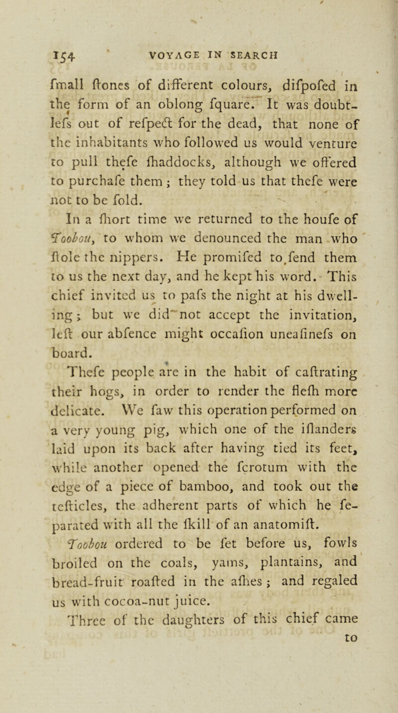 fmall ftoncs of different colours^ difpofed in the form of an oblong fquare. It was doubt- lefs out of refped; for the dead, that none of the inhabitants who followed us would venture to pull thefe {haddocks, although we offered to purchafe them ; they told us that thefe were not to be fold. In a fliort time we returned to the houfe of S'oobotty to whom we denounced the man who Hole the nippers. He promifed to,fend them to us the next day, and he kept his word. - This chief invited us to pafs the night at his dwell- ing ; but we did'“not accept the invitation, left our abfence might occafion unealinefs on board. Thefe people are in the habit of caftrating their hogs, in order to render the fiefh more delicate. We faw this operation performed on a very young pig, which one of the iflanders laid upon its back after having tied its feet, while another opened the ferotum' with the edge of a piece of bamboo, and took out the tcfticles, the adherent parts of which he Se- parated with all the Ikill'of an anatomift. Toohou ordered to be fet before us, fowls broiled on the coals, yams, plantains, and bread-fruit' roafted in the allies ; and regaled us with cocoa-nut juice. Three of the daughters of this chief came