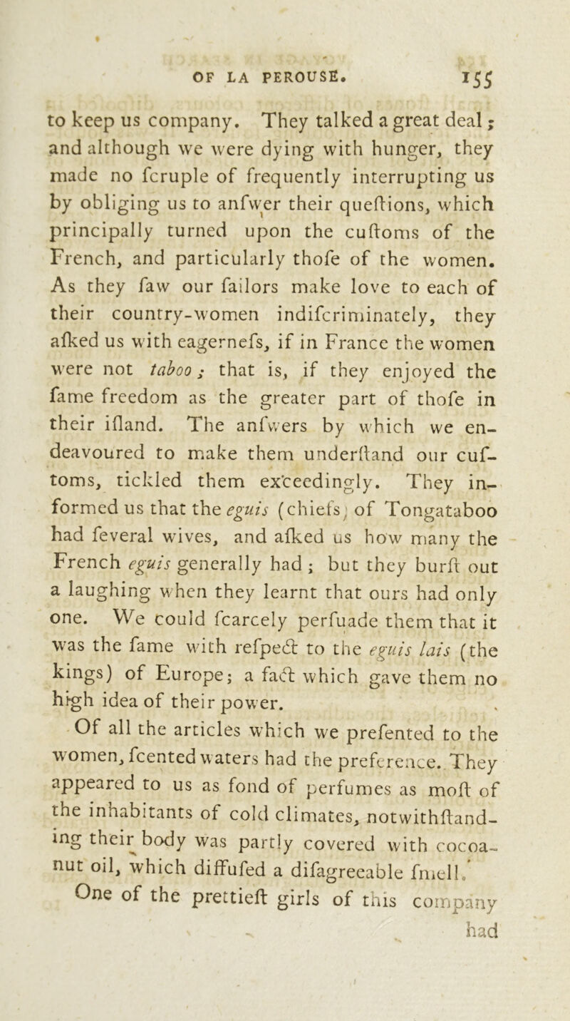 to keep us company. They talked a great deal ; and although we were dying with hunger, they made no fcruple of frequently interrupting us by obliging us to anfvyer their quefHons, which principally turned upon the cuftoms of the French, and particularly thofe of the women. As they faw our failors make love to each of their country-women indifcriminately, they afked us wdth eagerncfs, if in France the women were not taboo; that is, if they enjoyed the fame freedom as the greater part of thofe in their ifland. The anfvvers by which we en- deavoured to make them underlland our cuf- toms, tickled them exceedingly. They in-> formed us that the eguis (chiefs^ of Tongataboo had feveral wives, and alked us how many the French eguis generally had ; but they burft out a laughing when they learnt that ours had only one. We could fcarcely perfuade them that it was the fame with refpedl to the eguis lais (the kings) of Europe; a fad: which gave them no high idea of their pow’er. Of all the articles which we prefented to the w^omen,fcented waters had the preference. They appeared to us as fond of perfumes as moft of the inhabitants of cold climates, notwithfland- ing their body was partly covered with cocoa- nut oil, which dilfufed a difagreeable fmell. One of the prettieft girls of this company had